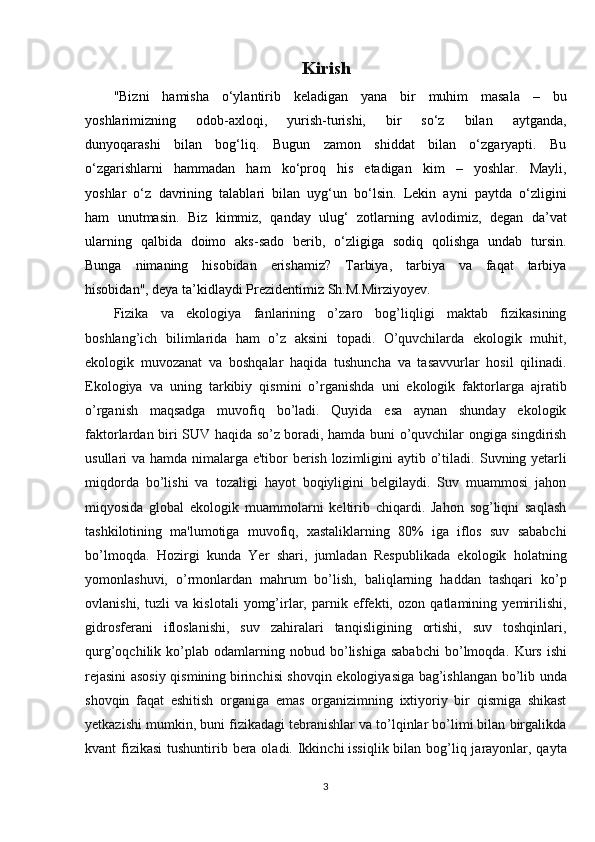 Kirish
"Bizni   hamisha   o‘ylantirib   keladigan   yana   bir   muhim   masala   –   bu
yoshlarimizning   odob-axloqi,   yurish-turishi,   bir   so‘z   bilan   aytganda,
dunyoqarashi   bilan   bog‘liq.   Bugun   zamon   shiddat   bilan   o‘zgaryapti.   Bu
o‘zgarishlarni   hammadan   ham   ko‘proq   his   etadigan   kim   –   yoshlar.   Mayli,
yoshlar   o‘z   davrining   talablari   bilan   uyg‘un   bo‘lsin.   Lekin   ayni   paytda   o‘zligini
ham   unutmasin.   Biz   kimmiz,   qanday   ulug‘   zotlarning   avlodimiz,   degan   da’vat
ularning   qalbida   doimo   aks-sado   berib,   o‘zligiga   sodiq   qolishga   undab   tursin.
Bunga   nimaning   hisobidan   erishamiz?   Tarbiya,   tarbiya   va   faqat   tarbiya
hisobidan", deya ta’kidlaydi Prezidentimiz Sh.M.Mirziyoyev.
Fizika   va   ekologiya   fanlarining   o’zaro   bog’liqligi   maktab   fizikasining
boshlang’ich   bilimlarida   ham   o’z   aksini   topadi.   O’quvchilarda   ekologik   muhit,
ekologik   muvozanat   va   boshqalar   haqida   tushuncha   va   tasavvurlar   hosil   qilinadi.
Ekologiya   va   uning   tarkibiy   qismini   o’rganishda   uni   ekologik   faktorlarga   ajratib
o’rganish   maqsadga   muvofiq   bo’ladi.   Quyida   esa   aynan   shunday   ekologik
faktorlardan biri SUV haqida so’z boradi, hamda buni o’quvchilar ongiga singdirish
usullari va hamda nimalarga e'tibor berish lozimligini aytib o’tiladi.   Suvning yetarli
miqdorda   bo’lishi   va   tozaligi   hayot   boqiyligini   belgilaydi.   Suv   muammosi   jahon
miqyosida   global   ekologik   muammolarni   keltirib   chiqardi.   Jahon   sog’liqni   saqlash
tashkilotining   ma'lumotiga   muvofiq,   xastaliklarning   80%   iga   iflos   suv   sababchi
bo’lmoqda.   Hozirgi   kunda   Yer   shari,   jumladan   Respublikada   ekologik   holatning
yomonlashuvi,   o’rmonlardan   mahrum   bo’lish,   baliqlarning   haddan   tashqari   ko’p
ovlanishi,   tuzli   va   kislotali   yomg’irlar,   parnik   effekti,   ozon   qatlamining   yemirilishi,
gidrosferani   ifloslanishi,   suv   zahiralari   tanqisligining   ortishi,   suv   toshqinlari,
qurg’oqchilik  ko’plab   odamlarning   nobud  bo’lishiga   sababchi   bo’lmoqda.   Kurs   ishi
rejasini asosiy qismining   birinchi si shovqin ekologiyasiga bag’ishlangan bo’lib unda
shovqin   faqat   eshitish   organiga   emas   organizimning   ixtiyoriy   bir   qismiga   shikast
yetkazishi mumkin, buni fizikadagi tebranishlar va to’lqinlar bo’limi bilan birgalikda
kvant fizikasi  tushuntirib bera oladi. Ikkinchi   issiqlik bilan bog’liq jarayonlar, qayta
3