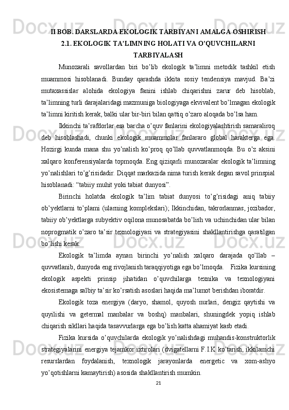 II BOB. DARSLARDA EKOLOGIK TARBIYANI AMALGA OSHIRISH
2.1. EKOLOGIK TA’LIMNING HOLATI VA O’QUVCHILARNI
TARBIYALASH
Munozarali   savollardan   biri   bo’lib   ekologik   ta’limni   metodik   tashkil   etish
muammosi   hisoblanadi.   Bunday   qarashda   ikkita   sosiy   tendensiya   mavjud.   Ba’zi
mutaxassislar   alohida   ekologiya   fanini   ishlab   chiqarishni   zarur   deb   hisoblab,
ta’limning turli darajalaridagi mazmuniga biologiyaga ekvivalent bo’lmagan ekologik
ta’limni kiritish kerak, balki ular bir-biri bilan qattiq o’zaro aloqada bo’lsa ham.
Ikkinchi ta’rafdorlar esa barcha o’quv fanlarini ekologiyalashtirish samaraliroq
deb   hisoblashadi,   chunki   ekologik   muammolar   fanlararo   global   harakterga   ega.
Hozirgi   kunda   mana   shu   yo’nalish   ko’proq   qo’llab   quvvatlanmoqda.   Bu   o’z   aksini
xalqaro konferensiyalarda topmoqda. Eng qiziqarli munozaralar  ekologik ta’limning
yo’nalishlari to’g’risidadir. Diqqat markazida nima turish kerak degan savol prinspial
hisoblanadi: “tabiiy muhit yoki tabiat dunyosi”.
Birinchi   holatda   ekologik   ta’lim   tabiat   dunyosi   to’g’risidagi   aniq   tabiiy
ob’yektlarni   to’plami  (ularning komplekslari);  Ikkinchidan, takrorlanmas,  jozibador,
tabiiy ob’yektlarga subyektiv oqilona munosabatda bo’lish va uchinchidan ular bilan
noprogmatik   o’zaro   ta’sir   texnologiyasi   va   strategiyasini   shakllantirishga   qaratilgan
bo’lishi kerak.
Ekologik   ta’limda   aynan   birinchi   yo’nalish   xalqaro   darajada   qo’llab   –
quvvatlanib, dunyoda eng rivojlanish taraqqiyotiga ega bo’lmoqda.  Fizika kursining
ekologik   aspekti   prinsip   jihatidan   o’quvchilarga   texnika   va   texnologiyani
ekosistemaga salbiy ta’sir ko’rsatish asoslari haqida ma’lumot berishdan iboratdir.
Ekologik   toza   energiya   (daryo,   shamol,   quyosh   nurlari,   dengiz   qaytishi   va
quyilishi   va   getermal   manbalar   va   boshq)   manbalari,   shuningdek   yopiq   ishlab
chiqarish sikllari haqida tasavvurlarga ega bo’lish katta ahamiyat kasb etadi.
Fizika   kursida   o’quvchilarda   ekologik   yo’nalishdagi   muhandis-konstruktorlik
strategiyalarini energiya tejamkor ixtirolari (dvigatellarni F.I.K ko’tarish, ikkilamchi
resurslardan   foydalanish,   texnologik   jarayonlarda   energetic   va   xom-ashyo
yo’qotishlarni kamaytirish) asosida shakllantirish mumkin.
21 