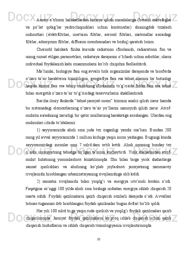 Asosiy e’tiborni halokatlardan himoya qilish masalalariga (betonli sakrofaglar
va   po’lat   qobig’lar   yadrochiqindilari   uchun   kontenerlar)   shuningdek   tozalash
inshootlari   (elektrfiltrlari,   inertsion   filtrlar,   aerosol   filtrlari,   materiallar   asosidagi
filtrlar, adsorpsion filtrlar, diffusion membranalari va boshq) qaratish lozim.
Chernobl   halokati   fizika   kursida   radiatsion   ifloslanish,   radiaratsion   fon   va
uning ruxsat etilgan parametrlari, radiatsiya darajasini o’lchash uchun asboblar, ularni
individual foydalanish kabi muammolarni ko’rib chiqishni faollashtirdi.
Ma’lumki, biologiya fani eng avvalo tirik organizmlar darajasida va biosferda
o’zaro ta’sir harakterini tizimliligini, geografiya fani esa tabiat olamini bir butunligi
haqida   kimyo   fani   esa   tabiiy   muhitning   ifloslanishi   to’g’risida   fizika   fani   esa   tabiat
bilan energetik o’zaro ta’sir to’g’risidagi tasavvurlarini shakllantiradi.
Barcha ilmiy fanlarda “tabiat-jamiyat-inson” tizimini analiz qilish zarur hamda
bu   sistemadagi   elementlarning   o’zaro   ta’sir   yo’llarini   namoyish   qilish   zarur.   Atrof-
muhitni asrashning zarurligi bir qator omillarning harakatiga asoslangan. Ulardan eng
muhimlari ichida to’xtalamiz:
1)   sayyoramizda   aholi   soni   juda   tez   osganligi   yaxshi   ma’lum.   Bundan   200
ming yil avval sayyoramizda 1 million kishiga yaqin inson yashagan. Bugungi kunda
sayyoramizdagi   insonlar   soni   7   mlrd.dam   ortib   ketdi.   Aholi   sonining   bunday   tez
o’sishi  insoniyatning tabiatga bo’lgan ta’sirini kuchaytirdi. Yirik shaharlardan atrof-
muhit   holatining   yomonlashuvi   kuzatilmoqda.   Shu   bilan   birga   yirik   shaharlarga
sanoat   qurilishlari   va   aholining   ko’plab   joylashuvi   jamiyatning   zamonaviy
rivojlanishi hisoblangan urbanizatsiyaning rivojlanishiga olib keldi.
2)   sanoatni   rivojlanishi   bilan   yoqilg’i   va   energiya   iste’moli   keskin   o’sdi.
Faqatgina so’nggi 100 yilda aholi soni boshiga nisbatan energiya ishlab chiqarish 20
marta   oshdi.   Foydali   qazilmalarni   qazib  chiqarish   sezilarli   darajada   o’sdi.   Avvallari
bitmas-tuganmas deb hisoblangan foydali qazilmalar bugun defisit bo’lib qoldi.
Har yili 100 mlrd.tn.ga yaqin ruda qurilish va yoqilg’i foydali qazilmalari qazib
chiqarilmoqda.   Jamiyat   foydali   qazilmalarni   ko’proq   ishlab   chiqarish   uchun   qazib
chiqarish hududlarini va ishlab chiqarish texnologiyasini rivojlantirmoqda.
22 