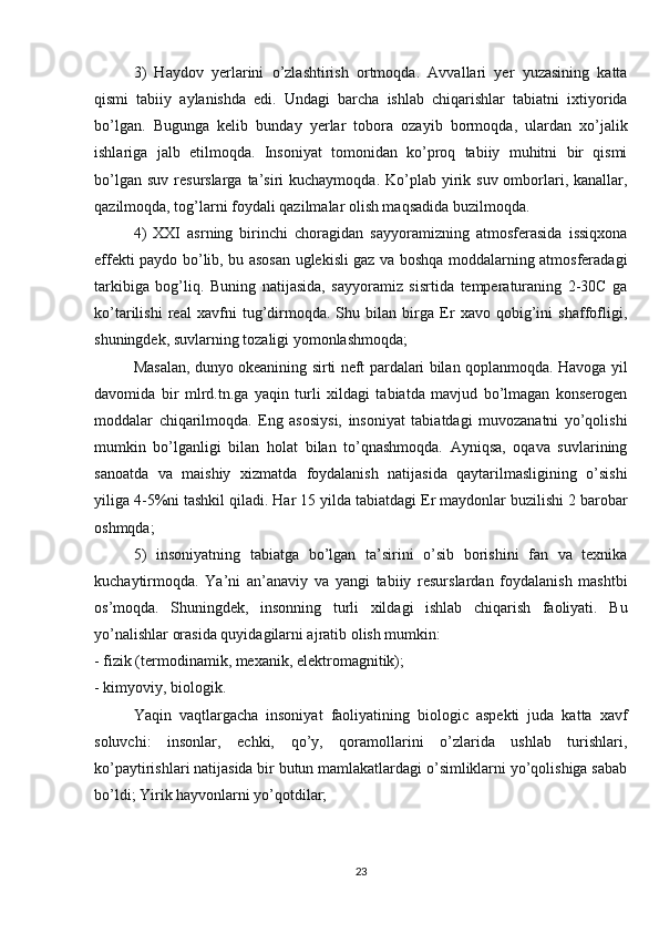 3)   Haydov   yerlarini   o’zlashtirish   ortmoqda.   Avvallari   yer   yuzasining   katta
qismi   tabiiy   aylanishda   edi.   Undagi   barcha   ishlab   chiqarishlar   tabiatni   ixtiyorida
bo’lgan.   Bugunga   kelib   bunday   yerlar   tobora   ozayib   bormoqda,   ulardan   xo’jalik
ishlariga   jalb   etilmoqda.   Insoniyat   tomonidan   ko’proq   tabiiy   muhitni   bir   qismi
bo’lgan  suv  resurslarga  ta’siri   kuchaymoqda.  Ko’plab  yirik  suv  omborlari, kanallar,
qazilmoqda, tog’larni foydali qazilmalar olish maqsadida buzilmoqda.
4)   XXI   asrning   birinchi   choragidan   sayyoramizning   atmosferasida   issiqxona
effekti paydo bo’lib, bu asosan uglekisli gaz va boshqa moddalarning atmosferadagi
tarkibiga   bog’liq.   Buning   natijasida,   sayyoramiz   sisrtida   temperaturaning   2-30C   ga
ko’tarilishi   real   xavfni   tug’dirmoqda.   Shu   bilan   birga   Er   xavo   qobig’ini   shaffofligi,
shuningdek, suvlarning tozaligi yomonlashmoqda;
Masalan, dunyo okeanining sirti neft pardalari bilan qoplanmoqda. Havoga yil
davomida   bir   mlrd.tn.ga   yaqin   turli   xildagi   tabiatda   mavjud   bo’lmagan   konserogen
moddalar   chiqarilmoqda.   Eng   asosiysi,   insoniyat   tabiatdagi   muvozanatni   yo’qolishi
mumkin   bo’lganligi   bilan   holat   bilan   to’qnashmoqda.   Ayniqsa,   oqava   suvlarining
sanoatda   va   maishiy   xizmatda   foydalanish   natijasida   qaytarilmasligining   o’sishi
yiliga 4-5%ni tashkil qiladi. Har 15 yilda tabiatdagi Er maydonlar buzilishi 2 barobar
oshmqda;
5)   insoniyatning   tabiatga   bo’lgan   ta’sirini   o’sib   borishini   fan   va   texnika
kuchaytirmoqda.   Ya’ni   an’anaviy   va   yangi   tabiiy   resurslardan   foydalanish   mashtbi
os’moqda.   Shuningdek,   insonning   turli   xildagi   ishlab   chiqarish   faoliyati.   Bu
yo’nalishlar orasida quyidagilarni ajratib olish mumkin:
- fizik (termodinamik, mexanik, elektromagnitik);
- kimyoviy, biologik.
Yaqin   vaqtlargacha   insoniyat   faoliyatining   biologic   aspekti   juda   katta   xavf
soluvchi:   insonlar,   echki,   qo’y,   qoramollarini   o’zlarida   ushlab   turishlari,
ko’paytirishlari natijasida bir butun mamlakatlardagi o’simliklarni yo’qolishiga sabab
bo’ldi; Yirik hayvonlarni yo’qotdilar;
23 