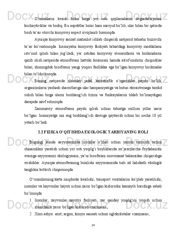 O’rmonlarni   kesish   bilan   birga   yer   usti   qoplamalarini   degradatsiyasini
kuchaytirdilar va boshq. Bu aspektlar hozir ham mavjud bo’lib, ular bilan bir qatorda
bosh ta’sir etuvchi kimyoviy aspect rivojlanib bormoqda.
Ayniqsa kimyoviy sanoat mahsulot ishlab chiqarish natijasid tabiatni buzuvchi
ta’sir   ko’rsatmoqda.   Insoniyatni   kimyoviy   faoliyati   tabiatdagi   kimyoviy   moddalarni
iste’mol   qilish   bilan   yig’iladi,   yer   ostidan   kimyoviy   elementlarni   va   birikmalarni
qazib olish natijasida  atmosferani  hattoki  kosmosni  hamda atrof-muhitni  chiqindilar
bilan, shuningdek biosferani yangi yuqori faollikka ega bo’lgan kimyoviy birikmalar
bilan to’ldirilmoqda.
Buning   natijasida   shunday   jadal   katostrafik   o’zgarishlar   paydo   bo’lib,
organizmlarni yashash sharoitlariga ular hamjamiyatiga va butun ekosistemaga taxdid
solish   bilan   birga   ularni   boshlang’ich   tizimi   va   funksiyalarini   tiklab   bo’lmaydigan
darajada xavf solmoqda.
Zamonaviy   atmosferani   paydo   qilish   uchun   tabiatga   million   yillar   zarur
bo’lgan.  Insoniyatga   uni   eng  boshlang’ich  davriga  qaytarish  uchun  bir   necha  10  yil
yetarli bo’ladi.
2.2 FIZIKA O’QITISHDA EKOLOGIK TARBIYANING ROLI
Bugungi   kunda   sayyoramizda   insonlar   o’zlari   uchun   yaxshi   turmush   tarzini
shinamlikni  yaratish uchun yer  osti  yoqilg’i  boyliklarida xo’jasizlarcha  foydalanishi
evaziga sayyoramiz ekologiyasini, ya’ni biosferani muvozanat balansidan chiqarishga
erishdilar. Ayniqsa atmosferaning buzilishi sayyoramizda turli xil halokatli ekologik
tanglikni keltirib chiqarmoqda.
O‘rmonlarning   katta  miqdorda   kesilishi ,  transport   vositalarini   ko’plab   yaratilishi,
insonlar va hayvonlar hayoti uchun zarur bo’lgan kislorodni kamayib borishiga sabab
bo’lmoqda.
1. Insonlar,   xayvonlar   xayotiy   faoliyati,   xar   qanday   yoqilg’ini   yoqish   uchun
shunchalik zarur bo’lgan kislorod «xazinasi»;
2. Xom ashyo: azot, argon, kimyo sanoati uchun uglеkislotalar «xazinasi»;
24 