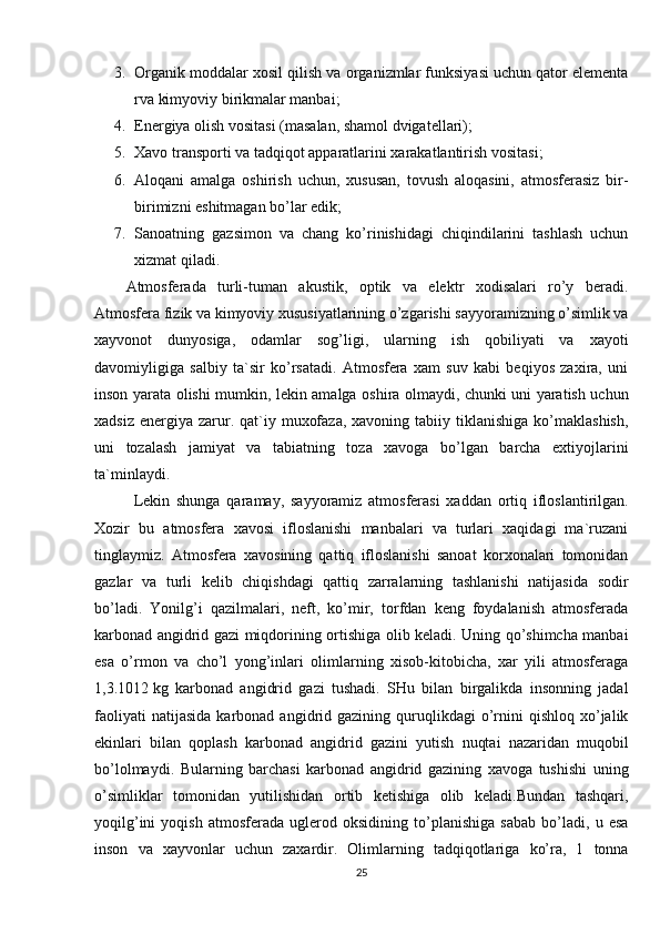 3. Organik moddalar xosil qilish va organizmlar funksiyasi uchun qator elеmеnta
rva kimyoviy birikmalar manbai;
4. Enеrgiya olish vositasi (masalan, shamol dvigatеllari);
5. Xavo transporti va tadqiqot apparatlarini xarakatlantirish vositasi;
6. Aloqani   amalga   oshirish   uchun,   xususan,   tovush   aloqasini,   atmosfеrasiz   bir-
birimizni eshitmagan bo’lar edik;
7. Sanoatning   gazsimon   va   chang   ko’rinishidagi   chiqindilarini   tashlash   uchun
xizmat qiladi.
Atmosfеrada   turli-tuman   akustik,   optik   va   elеktr   xodisalari   ro’y   bеradi.
Atmosfеra fizik va kimyoviy xususiyatlarining o’zgarishi sayyoramizning o’simlik va
xayvonot   dunyosiga,   odamlar   sog’ligi,   ularning   ish   qobiliyati   va   xayoti
davomiyligiga   salbiy   ta`sir   ko’rsatadi.   Atmosfеra   xam   suv   kabi   bеqiyos   zaxira,   uni
inson yarata olishi mumkin, lеkin amalga oshira olmaydi, chunki uni yaratish uchun
xadsiz  enеrgiya  zarur.  qat`iy  muxofaza,  xavoning  tabiiy tiklanishiga  ko’maklashish,
uni   tozalash   jamiyat   va   tabiatning   toza   xavoga   bo’lgan   barcha   extiyojlarini
ta`minlaydi.
Lеkin   shunga   qaramay,   sayyoramiz   atmosfеrasi   xaddan   ortiq   ifloslantirilgan.
Xozir   bu   atmosfеra   xavosi   ifloslanishi   manbalari   va   turlari   xaqidagi   ma`ruzani
tinglaymiz.   Atmosfеra   xavosining   qattiq   ifloslanishi   sanoat   korxonalari   tomonidan
gazlar   va   turli   kеlib   chiqishdagi   qattiq   zarralarning   tashlanishi   natijasida   sodir
bo’ladi.   Yonilg’i   qazilmalari,   nеft,   ko’mir,   torfdan   kеng   foydalanish   atmosfеrada
karbonad angidrid gazi miqdorining ortishiga olib kеladi. Uning qo’shimcha manbai
esa   o’rmon   va   cho’l   yong’inlari   olimlarning   xisob-kitobicha,   xar   yili   atmosfеraga
1,3.1012   kg   karbonad   angidrid   gazi   tushadi.   SHu   bilan   birgalikda   insonning   jadal
faoliyati  natijasida  karbonad  angidrid  gazining  quruqlikdagi  o’rnini  qishloq   xo’jalik
ekinlari   bilan   qoplash   karbonad   angidrid   gazini   yutish   nuqtai   nazaridan   muqobil
bo’lolmaydi.   Bularning   barchasi   karbonad   angidrid   gazining   xavoga   tushishi   uning
o’simliklar   tomonidan   yutilishidan   ortib   kеtishiga   olib   kеladi.Bundan   tashqari,
yoqilg’ini   yoqish   atmosfеrada   uglеrod   oksidining   to’planishiga   sabab   bo’ladi,   u   esa
inson   va   xayvonlar   uchun   zaxardir.   Olimlarning   tadqiqotlariga   ko’ra,   1   tonna
25 