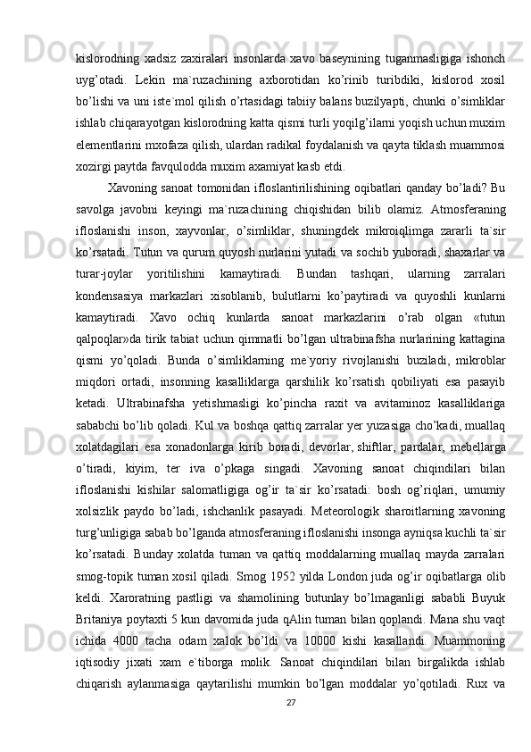 kislorodning   xadsiz   zaxiralari   insonlarda   xavo   basеynining   tuganmasligiga   ishonch
uyg’otadi.   Lеkin   ma`ruzachining   axborotidan   ko’rinib   turibdiki,   kislorod   xosil
bo’lishi va uni istе`mol qilish o’rtasidagi tabiiy balans buzilyapti, chunki o’simliklar
ishlab chiqarayotgan kislorodning katta qismi turli yoqilg’ilarni yoqish uchun muxim
elеmеntlarini mxofaza qilish, ulardan radikal foydalanish va qayta tiklash muammosi
xozirgi paytda favqulodda muxim axamiyat kasb etdi.
Xavoning sanoat tomonidan ifloslantirilishining oqibatlari qanday bo’ladi? Bu
savolga   javobni   kеyingi   ma`ruzachining   chiqishidan   bilib   olamiz.   Atmosfеraning
ifloslanishi   inson,   xayvonlar,   o’simliklar,   shuningdеk   mikroiqlimga   zararli   ta`sir
ko’rsatadi. Tutun va qurum quyosh nurlarini yutadi va sochib yuboradi, shaxarlar va
turar-joylar   yoritilishini   kamaytiradi.   Bundan   tashqari,   ularning   zarralari
kondеnsasiya   markazlari   xisoblanib,   bulutlarni   ko’paytiradi   va   quyoshli   kunlarni
kamaytiradi.   Xavo   ochiq   kunlarda   sanoat   markazlarini   o’rab   olgan   «tutun
qalpoqlar»da  tirik  tabiat  uchun  qimmatli   bo’lgan   ultrabinafsha   nurlarining  kattagina
qismi   yo’qoladi.   Bunda   o’simliklarning   mе`yoriy   rivojlanishi   buziladi,   mikroblar
miqdori   ortadi,   insonning   kasalliklarga   qarshilik   ko’rsatish   qobiliyati   esa   pasayib
kеtadi.   Ultrabinafsha   yetishmasligi   ko’pincha   raxit   va   avitaminoz   kasalliklariga
sababchi bo’lib qoladi. Kul va boshqa qattiq zarralar yer yuzasiga cho’kadi, muallaq
xolatdagilari   esa   xonadonlarga   kirib   boradi,   dеvorlar,   shiftlar ,   pardalar,   mеbеllarga
o’tiradi,   kiyim,   tеr   iva   o’pkaga   singadi.   Xavoning   sanoat   chiqindilari   bilan
ifloslanishi   kishilar   salomatligiga   og’ir   ta`sir   ko’rsatadi:   bosh   og’riqlari,   umumiy
xolsizlik   paydo   bo’ladi,   ishchanlik   pasayadi.   Mеtеorologik   sharoitlarning   xavoning
turg’unligiga sabab bo’lganda atmosfеraning ifloslanishi insonga ayniqsa kuchli ta`sir
ko’rsatadi.   Bunday   xolatda   tuman   va   qattiq   moddalarning   muallaq   mayda   zarralari
smog-topik tuman xosil qiladi. Smog 1952 yilda London juda og’ir oqibatlarga olib
kеldi.   Xaroratning   pastligi   va   shamolining   butunlay   bo’lmaganligi   sababli   Buyuk
Britaniya poytaxti 5 kun davomida juda qAlin tuman bilan qoplandi. Mana shu vaqt
ichida   4000   tacha   odam   xalok   bo’ldi   va   10000   kishi   kasallandi.   Muammoning
iqtisodiy   jixati   xam   e`tiborga   molik.   Sanoat   chiqindilari   bilan   birgalikda   ishlab
chiqarish   aylanmasiga   qaytarilishi   mumkin   bo’lgan   moddalar   yo’qotiladi.   Rux   va
27 