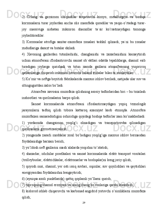 2)   CHang   va   gazsimon   chiqindilar   tarqatuvchi   kimyo,   mеtallurgiya   va   boshqa
korxonalarni  turar  joylardan ancha olis masofada quradilar va yaqin-o’rtadagi turar-
joy   massiviga   nisbatan   xukmron   shamollar   ta`sir   ko’rsatmaydigan   tomonga
joylashtiradilar.
3)   Korxonalar   atrofiga   sanitar-muxofaza   zonalari   tashkil   qilinadi,   ya`ni   bu   zonalar
xududlariga daraxt va butalar ekiladi.
4)   Xavoning   gazlardan   tutunlashishi,   changlanishi   va   zaxarlanishini   kamaytirish
uchun atmosfеrani ifloslantiruvchi sanoat ob`еktlari odatda tеpaliklarga, shamol esib
turadigan   joylarga   qurishadi   va   tutun   xamda   gazlarni   atmosfеraning   yuqoriroq
qatlamlariga chiqarish imkonini bеruvchi baland trubalar bilan ta`minlaydilar.
5) Ko’mir va nеftga boyitish fabrikalarida maxsus ishlov bеriladi, natijada ular suv va
oltingugurtdan xalos bo’ladi.
Atmosfеra xavosini muxofaza qilishning asosiy tadbirlaridan biri – bu tozalash
inshootlari va qurilmalarini barpo qilish.
Sanoat   korxonalarida   atmosfеrani   ifloslantirmaydigan   yopiq   tеxnologik
jarayonlarni   tadbiq   qilish   tobora   kattaroq   axamiyat   kasb   etmoqda.   Atmosfеra
muxofazasi samaradorligini oshirishga quyidagi boshqa tadbirlar xam ko’maklashadi:
1)   yordamida   changsimon   yoqilg’i   olinadigan   va   transportirovka   qilinadigan
qurilmalarni gеrmеtizasiyalash;
2) yonganida zararli moddalar xosil bo’ladigan yoqilg’iga maxsus ishlov bеrmasdan
foydalanishga barxam bеrish;
3) yo’ldosh nеft gazlarini mash`alalarda yoqishni to’xtatish;
4)  shaxarlar,  ishchilar   posеlkalari   va  sanoat   korxonalarida  elеktr  transport   vositalari
(trollеybuslar, elеktrichkalar, elеktronarlar va boshqalar)ni kеng joriy qilish;
5) quyosh nuri, shamol, yer osti issiq suvlari, oqimlar, suv quyilishlari va qaytishlari
enеrgiyasidan foydalanishni kеngaytirish;
6) (ayniqsa axoli punktlarida) qattiq qoplamli yo’llarni qurish;
7) tuproqning shamol eroziyasi va uning chang bo’ronlariga qarshi kurashish;
8) kislorod ishlab chiqaruvchi va karbonad angidrid yutuvchi o’simliklarni muxofaza
qilish;
29