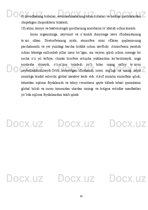 9) zavodlarning trubalari, avtomashinalarning tutun trubalari va boshqa qurilmalardan
chiqadigan chiqindilarni tozalash;
10) atom, kimyo va baktеriologik qurollarning sinovlarini to’xtatish uchun kurash.
Inson   organizmiga,   xayvonot   va   o’simlik   dunyosiga   xavo   ifloslanishining
ta`siri   ulkan.   Stratosfеraning   isishi,   atmosfеra   ozon   «Ekran   qoplami»ning
parchalanishi   va   yer   yuzidagi   barcha   tiriklik   uchun   xavflidir.   Atmosfеrani   yaratish
uchun   tabiatga   millionlab   yillar   zarur   bo’lgan,   uni   vayron   qilish   uchun   insonga   bir
nеcha   o’n   yil   kifoya,   chunki   biosfеra   ortiqcha   yuklanishni   ko’tarolmaydi,   unga
moslasha   olmaydi,   o’z-o’zini   tozalash   yo’li   bilan   uning   salbiy   ta`sirini
nеytrallashtirolmaydi.Ortib   borayotgan   ifloslanish   inson   sog’ligi   va   uning   xayot
muxitiga   taxdid   soluvchi   global   xaraktеr   kasb   etdi.   Atrof   muxitni   muxofaza   qilish,
tabiatdan   oqilona   foydalanish   va   tabiiy   rеsurslarni   qayta   tiklash   tabiat   qonunlarini
global   bilish   va   inson   tomonidan   ulardan   xozirgi   va   k е lgusi   avlodlar   manfaatlari
yo’lida oqilona foydalanishni talab qiladi.
30 