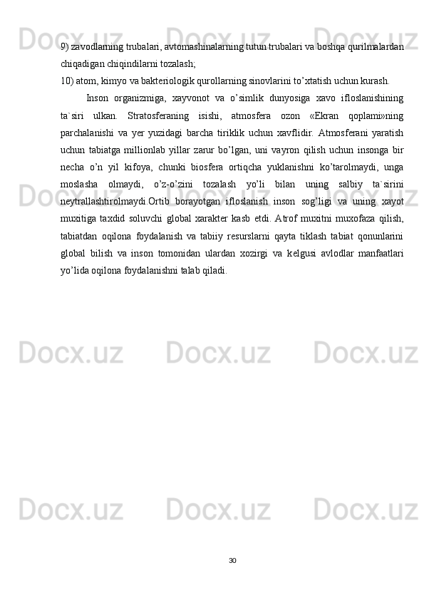 9) zavodlarning trubalari, avtomashinalarning tutun trubalari va boshqa qurilmalardan
chiqadigan chiqindilarni tozalash;
10) atom, kimyo va baktеriologik qurollarning sinovlarini to’xtatish uchun kurash.
Inson   organizmiga,   xayvonot   va   o’simlik   dunyosiga   xavo   ifloslanishining
ta`siri   ulkan.   Stratosfеraning   isishi,   atmosfеra   ozon   «Ekran   qoplami»ning
parchalanishi   va   yer   yuzidagi   barcha   tiriklik   uchun   xavflidir.   Atmosfеrani   yaratish
uchun   tabiatga   millionlab   yillar   zarur   bo’lgan,   uni   vayron   qilish   uchun   insonga   bir
nеcha   o’n   yil   kifoya,   chunki   biosfеra   ortiqcha   yuklanishni   ko’tarolmaydi,   unga
moslasha   olmaydi,   o’z-o’zini   tozalash   yo’li   bilan   uning   salbiy   ta`sirini
nеytrallashtirolmaydi.Ortib   borayotgan   ifloslanish   inson   sog’ligi   va   uning   xayot
muxitiga   taxdid   soluvchi   global   xaraktеr   kasb   etdi.   Atrof   muxitni   muxofaza   qilish,
tabiatdan   oqilona   foydalanish   va   tabiiy   rеsurslarni   qayta   tiklash   tabiat   qonunlarini
global   bilish   va   inson   tomonidan   ulardan   xozirgi   va   k е lgusi   avlodlar   manfaatlari
yo’lida oqilona foydalanishni talab qiladi.
30