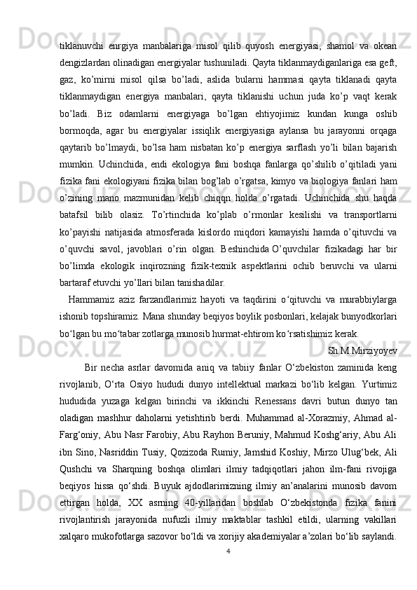 tiklanuvchi   enrgiya   manbalariga   misol   qilib   quyosh   energiyasi,   shamol   va   okean
dengizlardan olinadigan energiyalar tushuniladi. Qayta tiklanmaydiganlariga esa geft,
gaz,   ko’mirni   misol   qilsa   bo’ladi,   aslida   bularni   hammasi   qayta   tiklanadi   qayta
tiklanmaydigan   energiya   manbalari,   qayta   tiklanishi   uchun   juda   ko’p   vaqt   kerak
bo’ladi.   Biz   odamlarni   energiyaga   bo’lgan   ehtiyojimiz   kundan   kunga   oshib
bormoqda,   agar   bu   energiyalar   issiqlik   energiyasiga   aylansa   bu   jarayonni   orqaga
qaytarib   bo’lmaydi,   bo’lsa   ham   nisbatan   ko’p   energiya   sarflash   yo’li   bilan   bajarish
mumkin.   Uchinchida,   endi   ekologiya   fani   boshqa   fanlarga   qo’shilib   o’qitiladi   yani
fizika fani ekologiyani fizika bilan bog’lab o’rgatsa, kimyo va biologiya fanlari ham
o’zining   mano   mazmunidan   kelib   chiqqn   holda   o’rgatadi.   Uchinchida   shu   haqda
batafsil   bilib   olasiz.   To’rtinchida   ko’plab   o’rmonlar   kesilishi   va   transportlarni
ko’payishi   natijasida   atmosferada   kislordo   miqdori   kamayishi   hamda   o’qituvchi   va
o’quvchi   savol,   javoblari   o’rin   olgan.   Beshinchida   O’quvchilar   fizikadagi   har   bir
bo’limda   ekologik   inqirozning   fizik-texnik   aspektlarini   ochib   beruvchi   va   ularni
bartaraf etuvchi yo’llari bilan tanishadilar.    
    Hammamiz   aziz   farzandlarimiz   hayoti   va   taqdirini   o qituvchi   va   murabbiylargaʻ
ishonib topshiramiz. Mana shunday beqiyos boylik posbonlari, kelajak bunyodkorlari
bo lgan bu mo tabar zotlarga munosib hurmat-ehtirom ko rsatishimiz kerak.	
ʻ ʻ ʻ
Sh.M.Mirziyoyev
Bir   necha   asrlar   davomida   aniq   va   tabiiy   fanlar   O‘zbekiston   zaminida   keng
rivojlanib,   O‘rta   Osiyo   hududi   dunyo   intellektual   markazi   bo‘lib   kelgan.   Yurtimiz
hududida   yuzaga   kelgan   birinchi   va   ikkinchi   Renessans   davri   butun   dunyo   tan
oladigan   mashhur   daholarni   yetishtirib   berdi.   Muhammad   al-Xorazmiy,   Ahmad   al-
Farg‘oniy,  Abu  Nasr  Farobiy,  Abu  Rayhon  Beruniy,   Mahmud  Koshg‘ariy,  Abu  Ali
ibn  Sino,  Nasriddin   Tusiy,   Qozizoda   Rumiy,  Jamshid   Koshiy,   Mirzo  Ulug‘bek,   Ali
Qushchi   va   Sharqning   boshqa   olimlari   ilmiy   tadqiqotlari   jahon   ilm-fani   rivojiga
beqiyos   hissa   qo‘shdi.   Buyuk   ajdodlarimizning   ilmiy   an’analarini   munosib   davom
ettirgan   holda,   XX   asrning   40-yillaridan   boshlab   O‘zbekistonda   fizika   fanini
rivojlantirish   jarayonida   nufuzli   ilmiy   maktablar   tashkil   etildi,   ularning   vakillari
xalqaro mukofotlarga sazovor bo‘ldi va xorijiy akademiyalar a’zolari bo‘lib saylandi.
4