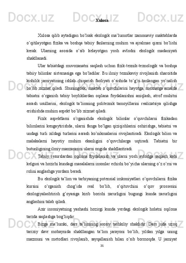 Xulosa
  Xulosa   qilib   aytadigan   bo’lsak   ekologik   ma’lumotlar   zamonaviy   maktablarda
o’qitilayotgan   fizika   va   boshqa   tabiiy   fanlarning   muhim   va   ajralmas   qismi   bo’lishi
kerak.   Ularning   asosida   o’sib   kelayotgan   yosh   avlodni   ekologik   madaniyati
shakllanadi. 
Ular   tabiatdagi   muvozanatni   saqlash   uchun   fizik-texnik-texnologik   va   boshqa
tabiiy bilimlar sistemasiga  ega bo’ladilar. Bu ilmiy texnikaviy rivojlanish sharoitida
kishilik   jamiyatining   ishlab   chiqarish   faoliyati   o’sishida   to’g’ri   tanlangan   yo’nalish
bo’lib   xizmat   qiladi.   Shuningdek,   maktab   o’quvchilarini   hayotga,   mexnatga   amalda
tabiatni   o’rganish   tabiiy   boyliklardan   oqilana   foydalanishni   aniqlash,   atrof   muhitni
asrash   usullarini,   ekologik   ta’limning   politexnik   tamoyillarini   realizatsiya   qilishga
erishishda muhim aspekt bo’lib xizmat qiladi.
Fizik   aspektlarni   o’rganishda   ekologik   bilimlar   o’quvchilarni   fizikadan
bilimlarini   kengaytirishda,  ularni   fanga  bo’lgan  qiziqishlarini  oshirishga,   tabiatni   va
undagi   turli   xildagi   turlarini   asrash   ko’nikmalarini   rivojlantiradi.   Ekologik   bilim   va
malakalarni   hayotiy   muhim   ekanligini   o’quvchilarga   uqtiradi.   Tabiatni   bir
butunligining ilmiy manzarasini ularni ongida shakllantiradi.
Tabiiy   resurslardan   oqilona   foydalanish   va   ularni   yosh   avlodga   saqlash   kabi
kelgusi va hozirhi kundagi masalalarni insonlar echishi bo’yicha ularning o’z o’rni va
rolini anglashga yordam beradi.
Bu ekologik ta’lim va tarbiyaning potensial imkoniyatlari o’quvchilarni fizika
kursini   o’rganish   chog’ida   real   bo’lib,   o’qituvchini   o’quv   prossesini
ekologiyalashtirish   g’oyasiga   kirib   borishi   zarurligini   bugungi   kunda   zarurligini
anglashini talab qiladi.
Axir   insoniyatning   yashashi   hozirgi   kunda   yerdagi   ekologik   holatni   oqilona
tarzda saqlashga bog’liqdir.
Bizga   ma’lumki,   dars   ta’limning   asosiy   tashkiliy   shaklidir.   Dars   juda   uzoq
tarixiy   davr   mobaynida   shakllangan   ta’lim   jarayoni   bo’lib,   yildan   yilga   uning
mazmuni   va   metodlari   rivojlanib,   sayqallanish   bilan   o’sib   bormoqda.   U   jamiyat
31 