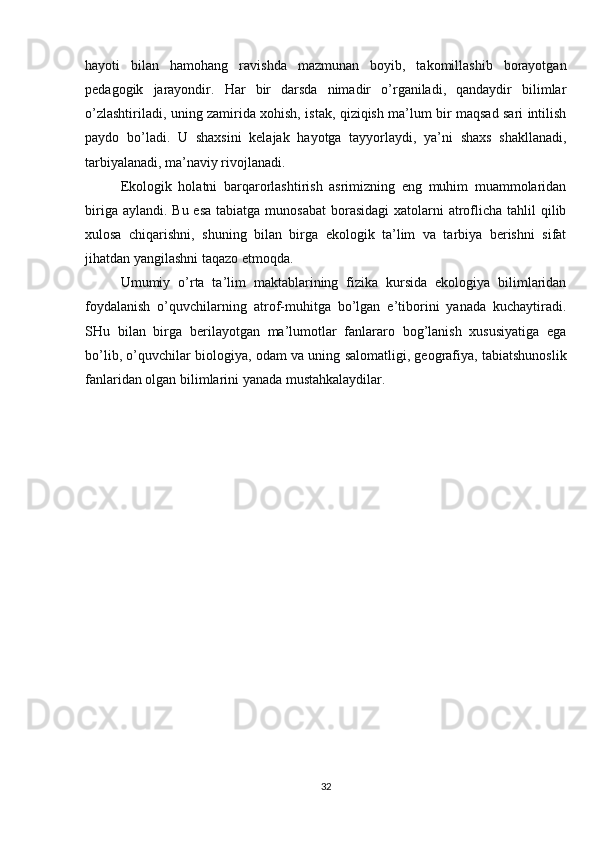 hayoti   bilan   hamohang   ravishda   mazmunan   boyib,   takomillashib   borayotgan
pedagogik   jarayondir.   Har   bir   darsda   nimadir   o’rganiladi,   qandaydir   bilimlar
o’zlashtiriladi, uning zamirida xohish, istak, qiziqish ma’lum bir maqsad sari intilish
paydo   bo’ladi.   U   shaxsini   kelajak   hayotga   tayyorlaydi,   ya’ni   shaxs   shakllanadi,
tarbiyalanadi, ma’naviy rivojlanadi.
Ekologik   holatni   barqarorlashtirish   asrimizning   eng   muhim   muammolaridan
biriga aylandi.  Bu esa  tabiatga munosabat  borasidagi  xatolarni  atroflicha tahlil  qilib
xulosa   chiqarishni,   shuning   bilan   birga   ekologik   ta’lim   va   tarbiya   berishni   sifat
jihatdan yangilashni taqazo etmoqda.
Umumiy   o’rta   ta’lim   maktablarining   fizika   kursida   ekologiya   bilimlaridan
foydalanish   o’quvchilarning   atrof-muhitga   bo’lgan   e’tiborini   yanada   kuchaytiradi.
SHu   bilan   birga   berilayotgan   ma’lumotlar   fanlararo   bog’lanish   xususiyatiga   ega
bo’lib, o’quvchilar biologiya, odam va uning salomatligi, geografiya, tabiatshunoslik
fanlaridan olgan bilimlarini yanada mustahkalaydilar.
32 