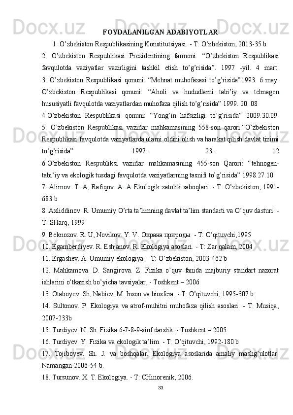 FOYDALANILGAN ADABIYOTLAR
1. O’zbekiston Respublikasining Konstitutsiyasi. - T: O’zbekiston, 2013-35 b.
2.   O’zbekiston   Respublikasi   Prezidentining   farmoni:   “O’zbekiston   Respublikasi
favqulotda   vaziyatlar   vazirligini   tashkil   etish   to’g’risida”.   1997   -yil.   4   mart.
3.   O’zbekiston   Respublikasi   qonuni:   “Mehnat   muhofazasi   to’g’risida”1993.   6   may.
O’zbekiston   Respublikasi   qonuni:   “Aholi   va   hududlarni   tabi’iy   va   tehnagen
hususiyatli favqulotda vaziyatlardan muhofaza qilish to’g’risida” 1999. 20. 08
4.O’zbekiston   Respublikasi   qonuni:   “Yong’in   hafsizligi   to’g’risida”   2009.30.09.
5.   O’zbekiston   Respublikasi   vazirlar   mahkamasining   558-son   qarori:“O’zbekiston
Respublikasi favqulotda vaziyatlarda ularni oldini olish va harakat qilish davlat tizimi
to’g’risida”   1997.   23.   12
6.O’zbekiston   Respubliksi   vazirlar   mahkamasining   455-son   Qarori:   “tehnogen-
tabi’iy va ekologik tusdagi favqulotda vaziyatlarning tasnifi to’g’risida” 1998.27.10
7. Alimov. T. A, Rafiqov. A. A Ekologik xatolik saboqlari. - T: O’zbekiston, 1991-
683 b
8. Axliddinov. R. Umumiy O’rta ta’limning davlat ta’lim standarti va O’quv dasturi. -
T: SHarq, 1999
9. Beknozov. R. U, Novikov. Y. V. Охрана природы. - T: O’qituvchi,1995
10. Egamberdiyev. R. Eshjanov. R. Ekologiya asoslari. - T: Zar qalam, 2004
11. Ergashev. A. Umumiy ekologiya. - T: O’zbekiston, 2003-462 b
12.   Mahkamova.   D.   Sangirova.   Z.   Fizika   o’quv   fanida   majburiy   standart   nazorat
ishlarini o’tkazish bo’yicha tavsiyalar. - Toshkent – 2006
13. Otaboyev. Sh, Nabiev. M. Inson va biosfera. - T: O’qituvchi, 1995-307 b
14.   Sultonov.   P.   Ekologiya   va   atrof-muhitni   muhofaza   qilish   asoslari.   -   T:   Musiqa,
2007-233b
15. Turdiyev. N. Sh. Fizika 6-7-8-9-sinf darslik. - Toshkent – 2005
16. Turdiyev. Y. Fizika va ekologik ta’lim. - T: O’qituvchi, 1992-180 b
17.   Tojiboyev.   Sh.   J.   va   boshqalar.   Ekologiya   asoslarida   amaliy   mashg’ulotlar.
Namangan-2006-54 b.
18. Tursunov. X. T. Ekologiya. - T: CHinorenik, 2006.
33 