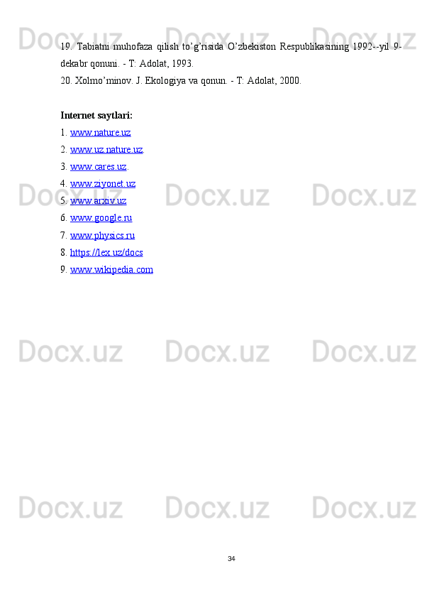 19.   Tabiatni   muhofaza   qilish   to’g’risida   O’zbekiston   Respublikasining   1992--yil   9-
dekabr qonuni. - T: Adolat, 1993.
20. Xolmo’minov. J. Ekologiya va qonun. - T: Adolat, 2000.
Internet saytlari:
1.  www.nature.uz
2.  www.uz.nature.uz .
3.  www.cares.uz .
4.  www.ziyonet.uz
5.  www.arxiv.uz
6.  www.google.ru
7.  www.physics.ru
8.  https://lex.uz/docs
9.  www    .   wikipedia    .   com   
34 