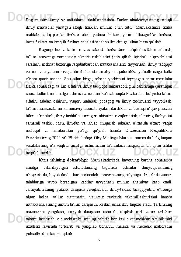 Eng   muhim   ilmiy   yo‘nalishlarni   shakllantirishda   Fanlar   akademiyasining   taniqli
ilmiy   maktablar   yaratgan   atoqli   fiziklari   muhim   o‘rin   tutdi.   Mamlakatimiz   fizika
maktabi   qattiq   jismlar   fizikasi,   atom   yadrosi   fizikasi,   yarim   o‘tkazgichlar   fizikasi,
lazer fizikasi va issiqlik fizikasi sohalarida jahon ilm-faniga ulkan hissa qo‘shdi.
Bugungi   kunda   ta’lim   muassasalarida   fizika   fanini   o‘qitish   sifatini   oshirish,
ta’lim   jarayoniga   zamonaviy   o‘qitish   uslublarini   joriy   qilish,   iqtidorli   o‘quvchilarni
saralash, mehnat bozoriga raqobatbardosh mutaxassislarni  tayyorlash, ilmiy tadqiqot
va   innovatsiyalarni   rivojlantirish   hamda   amaliy   natijadorlikka   yo‘naltirishga   katta
e’tibor   qaratilmoqda.   Shu   bilan   birga,   sohada   yechimini   topmagan   qator   masalalar
fizika sohasidagi ta’lim sifati va ilmiy tadqiqot samaradorligini oshirishga qaratilgan
chora-tadbirlarni amalga oshirish zaruratini ko‘rsatmoqda Fizika fani bo‘yicha ta’lim
sifatini   tubdan   oshirish,   yuqori   malakali   pedagog   va   ilmiy   xodimlarni   tayyorlash,
ta’lim muassasalarini zamonaviy laboratoriyalar, darsliklar va boshqa o‘quv jihozlari
bilan ta’minlash, ilmiy tashkilotlarning salohiyatini rivojlantirish, ularning faoliyatini
samarali   tashkil   etish,   ilm-fan   va   ishlab   chiqarish   sohalari   o‘rtasida   o‘zaro   yaqin
muloqot   va   hamkorlikni   yo‘lga   qo‘yish   hamda   O‘zbekiston   Respublikasi
Prezidentining 2020-yil 29-dekabrdagi Oliy Majlisga Murojaatnomasida belgilangan
vazifalarning   o‘z   vaqtida   amalga   oshirilishini   ta’minlash   maqsadida   bir   qator   ishlar
belgilab berildi.
Kurs   ishining   dolzarbligi:   Mamlakatimizda   hayotning   barcha   sohalarida
amalga   oshirilayotgan   islohotlarning   taqdirida   odamlar   dunyoqarashining
o`zgarishida, buyuk davlat barpo etishdek orzuyimizning ro`yobga chiqishida zamon
talablariga   javob   beradigan   kadrlar   tayyorlash   muhim   ahamiyat   kasb   etadi.
Jamiyatimizning   yuksak   darajada   rivojlanishi,   ilmiy-texnik   taraqqiyotini   e’tiborga
olgan   holda,   ta’lim   sistemasini   uzluksiz   ravishda   takomillashtirishni   hamda
mutaxassislarning umum ta’lim darajasini keskin oshirishni taqozo etadi. Ta’limning
mazmunini   yangilash,   ilmiylik   darajasini   oshirish,   o`qitish   metodlarini   uzluksiz
takomillashtirish,   o`quvchilar   bilimining   oshirib   borilishi   o`qituvchidan   o`z   bilimini
uzluksiz   ravishda   to`ldirib   va   yangilab   borishni,   malaka   va   metodik   mahoratini
yuksaltirishni taqozo qiladi.
5 