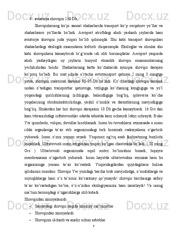 4. aviatsiya shovqini 130 Db,
Shovqinlarning   ko’pi   sanoat   shaharlarida   transport   ko’p   serqatnov   yo’llar   va
shaharlararo   yo’llarda   bo’ladi.   Aeroport   atrofidagi   aholi   yashash   joylarida   ham
aviatsiya   shovqini   juda   yuqori   bo’lib   qolmoqda.   Shu   kabi   transport   shovqinlari
shaharlardagi   ekologik   muamolarni   keltirib   chiqarmoqda.   Ekologlar   va   olimlar   shu
kabi   shovqinlarni   kamaytirish   to’g’risida   ish   olib   bormoqdalar.   Aeroport   yaqinida
aholi   yashaydigan   uy   joylarni   bunyod   etmaslik   shovqin   muammolarining
yechilishidan   biridir.   Shaharlarning   katta   ko’chalarida   ayniqsa   shovqin   darajasi
ko’proq   bo’ladi.   Bir   soat   ichida   o’rtacha   avtotransport   qatnovi   2   ming   3   mingtga
yetsa,   shovqini   maksimal   darajasi   90-95   Db   bo’ladi.   Ko’chlardagi   shovqin   darajasi
undan   o’tadigan   transportlar   qatnoviga,   tezligiga   ko’chaning   kengligiga   va   yo’l
yoqasidagi   qurilishlarning   zichligiga,   balandligiga   bog’liq,   qolaversa   ko’cha
yoqalarining   obodonlashtirilishiga,   yashil   o’simlik   va   daraxtlarning   mavjudligiga
bog’liq. Shulardan har biri shovqin darajasini  10 Db gacha kamaytiradi. 16 Grs dan
kam tebranishdagi infratovushlar odatda tabiatda kam uchraydi lekin uchraydi. Bular
Yer qimirlashi, vulqon, dovullar hisoblanadi. Inson bu tovushlarni sezmasada u inson
ichki   organlariga   ta’sir   etib   organizimdagi   turli   bioximik   reaksiyalarni   o’gartirib
yuboradi.   Inson   o’zini   yomon   sezadi.   Yoqimsiz   og’riq   asab   faoliyatining   buzilishi
kuzatiladi. Ultratovush inson sezgisidan yuqori bo’lgan chastotada bo’ladi. ( 20 ming
Grs   ).   Ultratovush   organizimda   oqsil   sintez   bo’linishini   buzadi,   hujayra
membranasini   o’zgartirib   yuboradi.   Inson   hayotda   ultratovushni   sezmasa   ham   bu
organizimga   yomon   ta’sir   ko’rsatadi.   Yuqoridagilardan   quyidagilarni   hulosa
qilishimiz mumkin: Shovqin Yer yuzidagi barcha tirik mavjudodga, o’simliklarga va
suyuqliklarga   ham   o’z   ta’sirini   ko’rsatmay   qo’ymaydi!   shovqin   barchasiga   salbiy
ta’sir   ko’rsatadigan   bo’lsa,   o’z-o’zidan   ekologiyamizni   ham   zararlaydi!   Va   uning
ma’lum tarmoqdagi o’zgarishlarga olib keladi.
Shovqindan ximoyalanish
 Sanoatdagi shovqin xaqida umumiy ma’lumotlar.
 Shovqindan ximoyalash.
 Shovqinni ulchash va analiz uchun asboblar.
9 