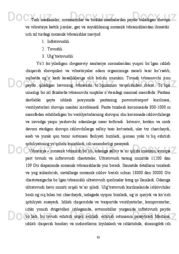 Turli mashinalar, mexanizmlar va boshka manbalardan paydo buladigan shovqin
va vibratsiya  kattik jismlar, gaz va suyuklikning mexanik tebranishlaridan iboratdir.
uch xil turdagi mexanik tebranishlar mavjud:
1. Infratovushli.
2. Tovushli.
3. Ulg’tratovushli.
Yo`l   ko`yiladigan   chegaraviy   sanitariya   normalaridan   yuqori   bo`lgan   ishlab
chiqarish   shovqinlari   va   vibratsiyalar   odam   organizmiga   zararli   tasir   ko’rsatib,
oqibatda   og’ir   kasb   kasalliklariga   olib   kelishi   mumkin.   Tovush   tebranuvchi   jism
paydo   qiladigan   havoning   tebranishi   to’lqinsimon   tarqalishidan   iborat.   To’lqin
uzunligi bir xil fazalarda tebranuvchi nuqtalar o’rtasidagi minimal masofadir. Paxtani
dastlabki   qayta   ishlash   jarayonida   paxtaning   pnevmotrasport   kurilmasi,
ventilyatorlari shovqin manbai  xisoblanadi. Paxta tozalash korxonasida 800-1000 m
masofadan eshitiladigan bu ventilyatorlarning shovqini shu korxonada ishlovchilarga
va   zavodga   yaqin   yashovchi   odamlarga   zarar   keltiradi.   Intensiv,   keskin   va   uzok
davom   etadigan   shovqin   ishlovchilarga   salbiy   tasir   ko'rsatadi,   ular   tez   charchaydi,
asab   va   yurak   qon   tomir   sistemasi   faoliyati   buziladi,   qisman   yoki   to`liq   eshitish
qobiliyatining yo'qolishi kuzatiladi, ish unumdorligi pasayadi.
   Vibratsiya –   mexanik tebranish bo’lib, odamga salbiy ta’sir qilishi mumkin, ayniqsa
past   tovush   va   infratovush   chastotalar,   Ultratovush   tarang   muxitda   11200   dan
109   Gts diapazonda mexanik tebranishlarda yuz beradi. Sanoatda detallarni tozalash
va   yog`sizlantirish,   metallarga   mexanik   ishlov   berish   uchun   18000   dan   30000   Gts
chastotasigacha bo`lgan tebranishli ultratovush qurilmalar keng qo`llaniladi. Odamga
ultratovush havo muxiti orqali ta’sir qiladi. Ulg’tratovush kurilmalarida ishlovchilar
bosh og`riq bilan tez charchaydi, uxlagada uyqusi  buziladi, og`zi  quriydi  va ko’rish
qobiliyati   susayadi.   Ishlab   chiqarishda   va   trasportda   ventilyatorlar,   kompressorlar,
ichki   yonish   dvigatellari   ishlaganida,   avtomobillar   yurganida   infratovush   paydo
bo`ladi,   bu   tovush   eshitish   orqali   seziladi.   eshitish   ostonasini   pasaytiradi   Mashina,
ishlab   chiqarish   binolari   va   inshootlarini   loyihalash   va   ishlatishda,   shuningdek   ish
10 