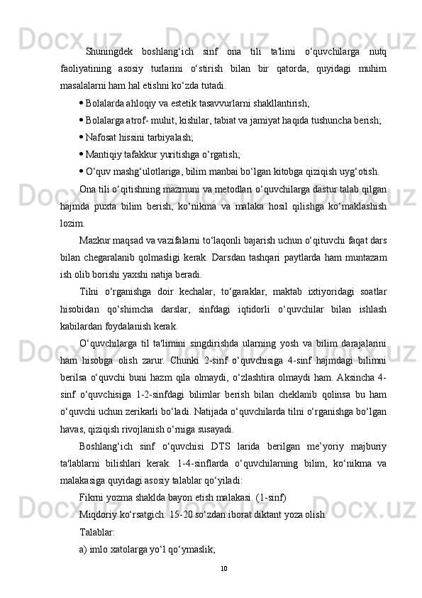 Shuningdek   boshlang‘ich   sinf   ona   tili   ta'limi   o‘quvchilarga   nutq
faoliyatining   asosiy   turlarini   o‘stirish   bilan   bir   qatorda,   quyidagi   muhim
masalalarni ham hal etishni ko‘zda tutadi.
 Bolalarda ahloqiy va estetik tasavvurlarni shakllantirish;
 Bolalarga atrof- muhit, kishilar, tabiat va jamiyat haqida tushuncha berish; 
 Nafosat hissini tarbiyalash;
 Mantiqiy tafakkur yuritishga o‘rgatish;
 O‘quv mashg‘ulotlariga, bilim manbai bo‘lgan kitobga qiziqish uyg‘otish.
Ona tili o‘qitishning mazmuni va metodlari o‘quvchilarga dastur talab qilgan
hajmda   puxta   bilim   berish,   ko‘nikma   va   malaka   hosil   qilishga   ko‘maklashish
lozim.
Mazkur maqsad va vazifalarni to‘laqonli bajarish uchun o‘qituvchi faqat dars
bilan   chegaralanib   qolmasligi   kerak.   Darsdan   tashqari   paytlarda   ham   muntazam
ish olib borishi yaxshi natija beradi. 
Tilni   o‘rganishga   doir   kechalar,   to‘garaklar,   maktab   ixtiyoridagi   soatlar
hisobidan   qo‘shimcha   darslar,   sinfdagi   iqtidorli   o‘quvchilar   bilan   ishlash
kabilardan foydalanish kerak.
O‘quvchilarga   til   ta'limini   singdirishda   ularning   yosh   va   bilim   darajalarini
ham   hisobga   olish   zarur.   Chunki   2-sinf   o‘quvchisiga   4-sinf   hajmdagi   bilimni
berilsa   o‘quvchi   buni   hazm   qila  olmaydi,   o‘zlashtira   olmaydi   ham.  Aksincha   4-
sinf   o‘quvchisiga   1-2-sinfdagi   bilimlar   berish   bilan   cheklanib   qolinsa   bu   ham
o‘quvchi uchun zerikarli bo‘ladi. Natijada o‘quvchilarda tilni o‘rganishga bo‘lgan
havas, qiziqish rivojlanish o‘rniga susayadi.
Boshlang‘ich   sinf   o‘quvchisi   DTS   larida   berilgan   me’yoriy   majburiy
ta'lablarni   bilishlari   kerak.   1-4-sinflarda   o‘quvchilarning   bilim,   ko‘nikma   va
malakasiga quyidagi asosiy talablar qo‘yiladi:
Fikrni yozma shaklda bayon etish malakasi. (1-sinf)
Miqdoriy ko‘rsatgich: 15-20 so‘zdan iborat diktant yoza olish.
Talablar: 
a) imlo xatolarga yo‘l qo‘ymaslik;
10