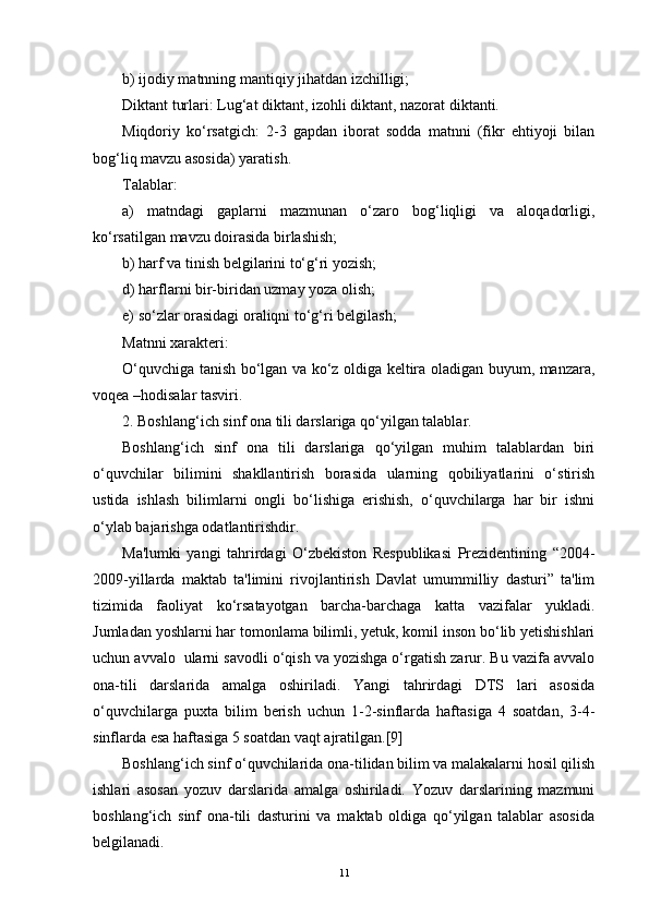 b) ijodiy matnning mantiqiy jihatdan izchilligi;
Diktant turlari: Lug‘at diktant, izohli diktant, nazorat diktanti.
Miqdoriy   ko‘rsatgich:   2-3   gapdan   iborat   sodda   matnni   (fikr   ehtiyoji   bilan
bog‘liq mavzu asosida) yaratish.
Talablar:
a)   matndagi   gaplarni   mazmunan   o‘zaro   bog‘liqligi   va   aloqadorligi,
ko‘rsatilgan mavzu doirasida birlashish;
b) harf va tinish belgilarini to‘g‘ri yozish;
d) harflarni bir-biridan uzmay yoza olish;
e) so‘zlar orasidagi oraliqni to‘g‘ri belgilash;
Matnni xarakteri: 
O‘quvchiga tanish bo‘lgan va ko‘z oldiga keltira oladigan buyum, manzara,
voqea –hodisalar tasviri.
2. Boshlang‘ich sinf ona tili darslariga qo‘yilgan talablar.
Boshlang‘ich   sinf   ona   tili   darslariga   qo‘yilgan   muhim   talablardan   biri
o‘quvchilar   bilimini   shakllantirish   borasida   ularning   qobiliyatlarini   o‘stirish
ustida   ishlash   bilimlarni   ongli   bo‘lishiga   erishish,   o‘quvchilarga   har   bir   ishni
o‘ylab bajarishga odatlantirishdir.
Ma'lumki   yangi   tahrirdagi   O‘zbekiston   Respublikasi   Prezidentining   “2004-
2009-yillarda   maktab   ta'limini   rivojlantirish   Davlat   umummilliy   dasturi”   ta'lim
tizimida   faoliyat   ko‘rsatayotgan   barcha-barchaga   katta   vazifalar   yukladi.
Jumladan yoshlarni har tomonlama bilimli, yetuk, komil inson bo‘lib yetishishlari
uchun avvalo  ularni savodli o‘qish va yozishga o‘rgatish zarur. Bu vazifa avvalo
ona-tili   darslarida   amalga   oshiriladi.   Yangi   tahrirdagi   DTS   lari   asosida
o‘quvchilarga   puxta   bilim   berish   uchun   1-2-sinflarda   haftasiga   4   soatdan,   3-4-
sinflarda esa haftasiga 5 soatdan vaqt ajratilgan.[9]
Boshlang‘ich sinf o‘quvchilarida ona-tilidan bilim va malakalarni hosil qilish
ishlari   asosan   yozuv   darslarida   amalga   oshiriladi.   Yozuv   darslarining   mazmuni
boshlang‘ich   sinf   ona-tili   dasturini   va   maktab   oldiga   qo‘yilgan   talablar   asosida
belgilanadi.
11 