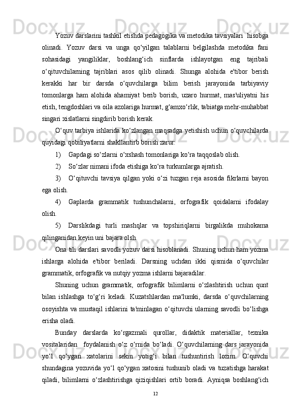Yozuv darslarini tashkil etishda pedagogika va metodika tavsiyalari  hisobga
olinadi.   Yozuv   darsi   va   unga   qo‘yilgan   talablarni   belgilashda   metodika   fani
sohasidagi   yangiliklar,   boshlang‘ich   sinflarda   ishlayotgan   eng   tajribali
o‘qituvchilarning   tajriblari   asos   qilib   olinadi.   Shunga   alohida   e'tibor   berish
kerakki   har   bir   darsda   o‘quvchilarga   bilim   berish   jarayonida   tarbiyaviy
tomonlarga   ham   alohida   ahamiyat   berib   borish,   uzaro   hurmat,   mas'uliyatni   his
etish, tengdoshlari va oila azolariga hurmat, g‘amxo‘rlik, tabiatga mehr-muhabbat
singari xislatlarni singdirib borish kerak. 
O‘quv tarbiya ishlarida ko‘zlangan maqsadga yetishish uchun o‘quvchilarda
quyidagi qobiliyatlarni shakllantirb borish zarur:
1) Gapdagi so‘zlarni o‘xshash tomonlariga ko‘ra taqqoslab olish.
2) So‘zlar nimani ifoda etishiga ko‘ra turkumlarga ajratish.
3) O‘qituvchi  tavsiya  qilgan  yoki   o‘zi   tuzgan  reja  asosida   fikrlarni   bayon
ega olish.
4) Gaplarda   grammatik   tushunchalarni,   orfografik   qoidalarni   ifodalay
olish.
5) Darslikdagi   turli   mashqlar   va   topshiriqlarni   birgalikda   muhokama
qilinganidan keyin uni bajara olsh.
Ona tili darslari savodli yozuv darsi hisoblanadi. Shuning uchun ham yozma
ishlarga   alohida   e'tibor   beriladi.   Darsning   uchdan   ikki   qismida   o‘quvchilar
grammatik, orfografik va nutqiy yozma ishlarni bajaradilar.
Shuning   uchun   grammatik,   orfografik   bilimlarni   o‘zlashtirish   uchun   qunt
bilan   ishlashga   to‘g‘ri   keladi.   Kuzatshlardan   ma'lumki,   darsda   o‘quvchilarning
osoyishta va mustaqil  ishlarini ta'minlagan o‘qituvchi ularning savodli  bo‘lishga
erisha oladi. 
Bunday   darslarda   ko‘rgazmali   qurollar,   didaktik   materiallar,   texnika
vositalaridan     foydalanish   o‘z   o‘rnida   bo‘ladi.   O‘quvchilarning   dars   jarayonida
yo‘l   qo‘ygan   xatolarini   sekin   yotig‘i   bilan   tushuntirish   lozim.   O‘quvchi
shundagina   yozuvida   yo‘l   qo‘ygan   xatosini   tushunib   oladi   va   tuzatishga   harakat
qiladi,   bilimlarni   o‘zlashtirishga   qiziqishlari   ortib   boradi.   Ayniqsa   boshlang‘ich
12