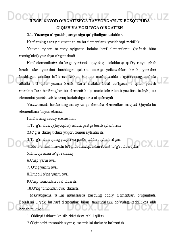 II.BOB.  SAVOD O‘RGATISHGA TAYYORGARLIK BOSQICHIDA
O‘QISH VA YOZUVGA O‘RGATISH
2.1. Yozuvga o‘rgatish jarayoniga qo‘yiladigan talablar. 
Harflarning asosiy elementlari va bu elementlarni yozishdagi izchillik.
Yanvar   oyidan   to   may   oyigacha   bolalar   harf   elementlarini   (haftada   bitta
mashg‘ulot) yozishga o‘rganishadi.
Harf   elementlarini   daftarga   yozishda   quyidagi     talablarga   qat’iy   rioya   qilish
kerak:   ular   yozishni   boshlagan   qatorni   oxiriga   yetkazishlari   kerak,   yozishni
boshlagan   sahifani   to‘ldirish   darkor.   Har   bir   mashg‘ulotda   o‘rganishning   boshida
albatta   2-3   qator   yozish   kerak.   Zarur   malaka   hosil   bo‘lgach,   5   qator   yozish
mumkin.Turli harfning har bir elementi ko‘p  marta takrorlanib yozilishi tufayli,  bir
elementni yozish ustida uzoq tuxtalishga zarurot qolmaydi.
Yozuvimizda harflarning asosiy va qo‘shimcha elementlari mavjud. Quyida bu
elementlarni bayon etamiz.
Harflarning asosiy elementlari
1 .To‘g‘ri chiziq (tayoqcha) uchini pastga bosib aylantirish.
2.to‘g‘ri chiziq uchini yuqori tomon aylantirish.
3.To‘g‘ri chiziqning yuqori va pastki uchlari aylantirilgan. 
4.Ikkita birlashtiruvchi to‘lqinli chiziqchadan iborat to‘g‘ri chiziqcha.
5.Ilmoqli uzun to‘g‘ri chiziq
6.Chap yarm oval. 
7. O‘ng yarim oval.
8.Ilmoqli o‘ng yarim oval.
9.Chap tomondan oval chizish.
10.O‘ng tomondan oval chizish.
  Maktabgacha   ta`lim   muassasida   harfning   oddiy   elementlari   o‘rganiladi.
Bolalarni   u   yoki   bu   harf   elementlari   bilan     tanishtirishni   qo‘yidagi   izchillikda   olib
borish mumkin.
1. Oldingi ishlarni ko‘rib chiqish va tahlil qilish.
2.O‘qituvchi tomonidan yangi materialni doskada ko‘rsatish.
16