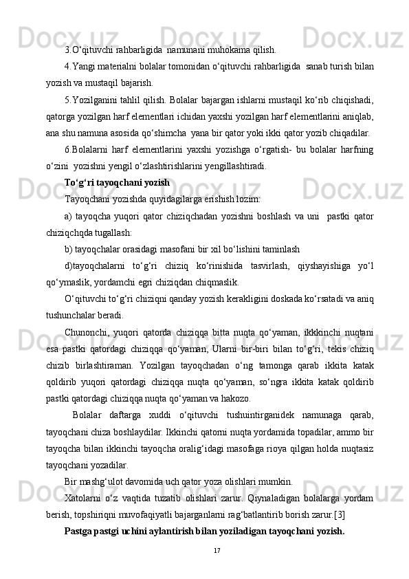 3.O‘qituvchi rahbarligida  namunani muhokama qilish.
4.Yangi materialni bolalar tomonidan o‘qituvchi rahbarligida  sanab turish bilan
yozish va mustaqil bajarish.
5.Yozilganini tahlil qilish. Bolalar bajargan ishlarni mustaqil ko‘rib chiqishadi,
qatorga yozilgan harf elementlari ichidan yaxshi yozilgan harf elementlarini aniqlab,
ana shu namuna asosida qo‘shimcha  yana bir qator yoki ikki qator yozib chiqadilar.
6.Bolalarni   harf   elementlarini   yaxshi   yozishga   o‘rgatish-   bu   bolalar   harfning
o‘zini  yozishni yengil o‘zlashtirishlarini yengillashtiradi.
To‘g‘ri tayoqchani yozish
Tayoqchani yozishda quyidagilarga erishish lozim:
a)   tayoqcha   yuqori   qator   chiziqchadan   yozishni   boshlash   va   uni     pastki   qator
chiziqchqda tugallash:
b) tayoqchalar orasidagi masofani bir xil bo‘lishini taminlash
d)tayoqchalarni   to‘g‘ri   chiziq   ko‘rinishida   tasvirlash,   qiyshayishiga   yo‘l
qo‘ymaslik, yordamchi egri chiziqdan chiqmaslik.
O‘qituvchi to‘g‘ri chiziqni qanday yozish kerakligini doskada ko‘rsatadi va aniq
tushunchalar beradi.
Chunonchi,   yuqori   qatorda   chiziqqa   bitta   nuqta   qo‘yaman,   ikkkinchi   nuqtani
esa   pastki   qatordagi   chiziqqa   qo‘yaman,   Ularni   bir-biri   bilan   to‘g‘ri,   tekis   chiziq
chizib   birlashtiraman.   Yozilgan   tayoqchadan   o‘ng   tamonga   qarab   ikkita   katak
qoldirib   yuqori   qatordagi   chiziqqa   nuqta   qo‘yaman,   so‘ngra   ikkita   katak   qoldirib
pastki qatordagi chiziqqa nuqta qo‘yaman va hakozo.
  Bolalar   daftarga   xuddi   o‘qituvchi   tushuintirganidek   namunaga   qarab,
tayoqchani chiza boshlaydilar. Ikkinchi qatorni nuqta yordamida topadilar, ammo bir
tayoqcha bilan ikkinchi tayoqcha oralig‘idagi masofaga rioya qilgan holda nuqtasiz
tayoqchani yozadilar.
Bir mashg‘ulot davomida uch qator yoza olishlari mumkin.
Xatolarni   o‘z   vaqtida   tuzatib   olishlari   zarur.   Qiynaladigan   bolalarga   yordam
berish, topshiriqni muvofaqiyatli bajarganlarni rag‘batlantirib borish zarur.[3]
Pastga pastgi uchini aylantirish bilan yoziladigan tayoqchani yozish.
17 