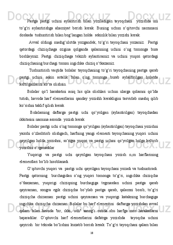 Pastga   pastgi   uchini   aylantirish   bilan   yoziladigan   tayoqchani     yozishda   uni
to‘g‘ri   aylantirishga   ahamiyat   berish   kerak.   Buning   uchun   o‘qituvchi   namunani
doskada  tushuntirish bilan bog‘langan holda  sekinlik bilan yozishi kerak.
  Avval   oldingi   mashg‘ulotda   yozgandek,   to‘g‘ri   tayoqchani   yozamiz.     Pastgi
qatordagi   chiziqchaga   ozgina   qolganda   qalamning   uchini   o‘ng   tomonga   bura
boshlaymiz.   Pastgi   chiziqchaga   tekizib   aylantiramiz   va   uchini   yuqori   qatordagi
chiziqchaning burchagi tomon ingichka chiziq o‘tkazamiz.
  Tushuntirish   vaqtida   bolalar   tayoqchaning   to‘g‘ri   tayoqchaning   pastga   qarab
pastgi   uchini   sekin   astalik   bilan   o‘ng   tomonga   burab   aylantirilgan   holatda
keltirganlarini ko‘ra olishsin.
Bolalar   qo‘l   harakatini   aniq   his   qila   olishlari   uchun   ularga   qolamni   qo‘lda
tutish,   havoda   harf   elementlarini   qanday   yozishh   kerakligini   tasvirlab   mashq   qilib
ko‘rishni taklif qilish kerak.
  Bolalarning   daftarga   pastgi   uchi   qo‘yrilgan   (aylantirilgan)   tayoqchadan
ikkitasini namuna asosida  yozish kerak.
Bolalar pastgi uchi o‘ng tomonga qo‘yrilgan (aylantirilgan) tayoqchani yozishni
yaxshi   o‘zlashtirib   olishgach,   harfning   yangi   elementi   tayoqchaning   yuqori   uchini
qayrilgan   holda   yozishni,   so‘ngra   yuqori   va   pastgi   uchini   qo‘yrilgan   holga   keltirib
yozishni o‘rganadilar
Yuqorigi   va   pastgi   uchi   qayrilgan   tayoqchani   yozish   n,m   harflarining
elementlari bo‘lib hisoblanadi.
O‘qituvchi yuqori va   pastgi uchi qayrilgan tayoqchani yozadi va tushuntiradi.
Pastgi   qatorning     burchagidan   o‘ng   yuqori   tomonga   to‘g‘ri,   ingichka   chiziqcha
o‘tkazaman,   yuqorigi   chiziqning   burchagiga   tegmasdan   uchini   pastga   qarab
qayiraman,   songra   egik   chiziqcha   bo‘ylab   pastga   qarab,   qalamni   bosib,   to‘g‘ri
chiziqcha   chizaman:   pastgi   uchini   qayiraman   va   yuqorigi   katakning   burchagiga
ingichka chiziqcha chizaman. Bolalar  bu harf  elementini    daftarga yozishdan avval
qalam   bilan   havoda   'bir,   ikki,   uch"   sanog‘i   ostida   shu   harfga   mos   harakatlarni
bajaradilar.   O‘qituvchi   harf   elementlarini   dafatrga   yozishda     tayoqcha   uchini
qayirish   bir tekisda bo‘lishini kuzatib borish kerak. To‘g‘ri tayoqchani qalam bilan
18