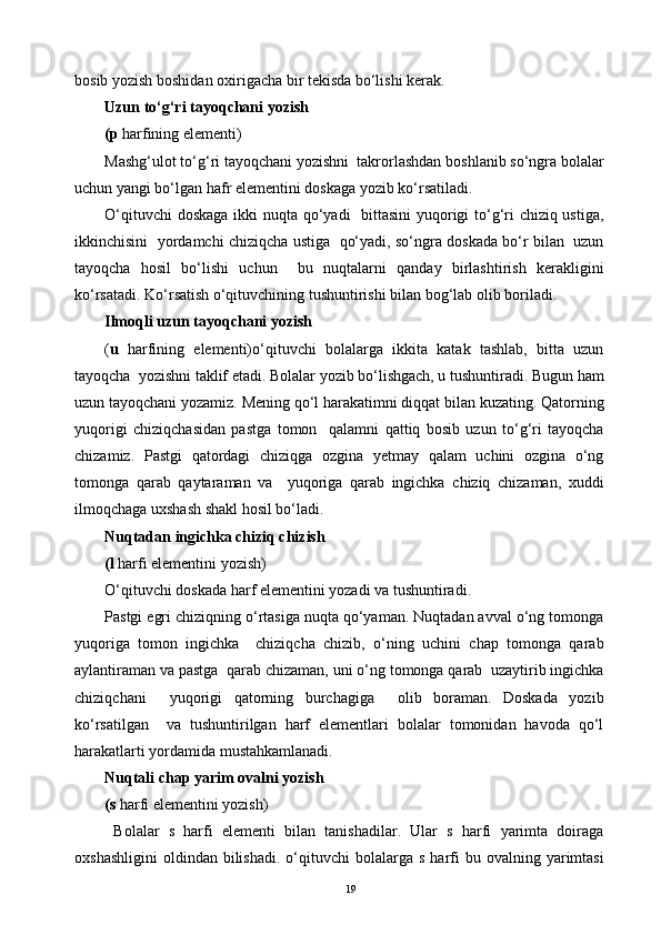 bosib yozish boshidan oxirigacha bir tekisda bo‘lishi kerak.
Uzun to‘g‘ri tayoqchani yozish
(p  harfining elementi) 
Mashg‘ulot to‘g‘ri tayoqchani yozishni  takrorlashdan boshlanib so‘ngra bolalar
uchun yangi bo‘lgan hafr elementini doskaga yozib ko‘rsatiladi.
O‘qituvchi  doskaga  ikki  nuqta qo‘yadi   bittasini  yuqorigi  to‘g‘ri  chiziq ustiga,
ikkinchisini  yordamchi chiziqcha ustiga   qo‘yadi, so‘ngra doskada bo‘r bilan  uzun
tayoqcha   hosil   bo‘lishi   uchun     bu   nuqtalarni   qanday   birlashtirish   kerakligini
ko‘rsatadi. Ko‘rsatish o‘qituvchining tushuntirishi bilan bog‘lab olib boriladi.
Ilmoqli uzun tayoqchani yozish
( u   harfining   elementi)o‘qituvchi   bolalarga   ikkita   katak   tashlab,   bitta   uzun
tayoqcha  yozishni taklif etadi. Bolalar yozib bo‘lishgach, u tushuntiradi. Bugun ham
uzun tayoqchani yozamiz. Mening qo‘l harakatimni diqqat bilan kuzating. Qatorning
yuqorigi   chiziqchasidan   pastga   tomon     qalamni   qattiq   bosib   uzun   to‘g‘ri   tayoqcha
chizamiz.   Pastgi   qatordagi   chiziqga   ozgina   yetmay   qalam   uchini   ozgina   o‘ng
tomonga   qarab   qaytaraman   va     yuqoriga   qarab   ingichka   chiziq   chizaman,   xuddi
ilmoqchaga uxshash shakl hosil bo‘ladi.
Nuqtadan ingichka chiziq chizish
(l  harfi elementini yozish)
O‘qituvchi doskada harf elementini yozadi va tushuntiradi.
Pastgi egri chiziqning o‘rtasiga nuqta qo‘yaman. Nuqtadan avval o‘ng tomonga
yuqoriga   tomon   ingichka     chiziqcha   chizib,   o‘ning   uchini   chap   tomonga   qarab
aylantiraman va pastga  qarab chizaman, uni o‘ng tomonga qarab  uzaytirib ingichka
chiziqchani     yuqorigi   qatorning   burchagiga     olib   boraman.   Doskada   yozib
ko‘rsatilgan     va   tushuntirilgan   harf   elementlari   bolalar   tomonidan   havoda   qo‘l
harakatlarti yordamida mustahkamlanadi.
Nuqtali chap yarim ovalni yozish
(s  harfi elementini yozish) 
  Bolalar   s   harfi   elementi   bilan   tanishadilar.   Ular   s   harfi   yarimta   doiraga
oxshashligini   oldindan   bilishadi.   o‘qituvchi  bolalarga  s   harfi  bu  ovalning  yarimtasi
19