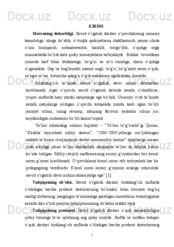 KIRISH
Mavzuning   dolzarbligi.   Savod   o‘rgatish   darslari   o‘quvchilarning   umumiy
kamolotiga,   ularga   do‘stlik,   o‘rtoqlik   qadriyatlarini   shakllantirish,   jamoa   ichida
o‘zini   boshqarish,   mehnatsevarlik,   halollik,   rostgo‘ylik,   o‘qishga   ongli
munosabatda bo‘lish kabi ijodiy xususiyatlarni tarbiyalaydi.  Bolalar  tovushlarni
yozuvda   harf   bilan   ifodalashga,   bo‘g‘in   va   so‘z   tuzishga,   ularni   o‘qishga
o‘rganadilar.   Gap   va   bog‘lanishli   matnni   ongli,   to‘g‘ri,   bo‘g‘inlab   ravon   o‘qish,
so‘ngra so‘zni  butunicha sidirg‘a o‘qish malakasini egallashdan  iboratdir. Boshlang‘ich   ta’limda   savod   o‘rgatish   davri   asosiy   davrlardan	
hisoblanadi.   Agar   o‘quvchi   savod   o‘rgatish   davrida   yaxshi   o‘zlashtirsa,
yuqori sinflarda ham yaxshi natijalarga ega bo‘ladi. Umumiy o‘rta ta’limda
yaxshi   natijalarga   erishgan   o‘quvchi   kelajakda   yaxshi   kasb   egasi   bo‘lib
jamiyat   uchun,   uning   ravnaqi,   xalqning   farovon   yashashi   uchun   jon
kuydiradigan mutaxassis bo‘lib kamol topadi.	
Ta’lim   sohasidagi   muhim   hujjatlar   –   “Ta’lim   to‘g‘risida”gi   Qonun,	
“Kadrlar   tayyorlash   milliy   dasturi”,   “2004-2009-yillarga   mo‘ljallangan
maktab ta’limini rivojlantirish davlat umummilliy dasturi” talablariga asosan
yosh   avlodga   jahon   ta’lim   standartlari   darajasida   ta’lim   va   tarbiya   berish
ko‘zda tutilgan. Milliy istiqlol mafkurasining asosiy g‘oyalaridan biri komil
inson g‘oyasi hisoblanadi. O‘quvchilarni komil inson etib tarbiyalash har bir
pedagogning   vazifasidir.   Komil   inson   asosiy   g‘oyasini   amalga   oshirishda
savod o‘rgatish davri muhim ahamiyatga ega”.[1] 
Tadqiqotning   ob’ekti.   Savod   o‘rgatish   darslari   boshlang‘ich   sinflarda
o‘tiladigan   barcha   predmet   dasturlarining   bo‘limlari   bilan   bevosita   bog‘liq
mashg‘ulotlarning  yangiligini ta’minlashga qaratilgan innovatsion texnologiyalar
asosida dars o‘tish jarayoni tadqiqotimizning ob’ektini tashkil etadi.
Tadqiqotning   predmeti.   Savod   o‘rgatish   darslari   o‘qish   samaradorligini
ijobiy   tomonga   ta’sir   qilishning   eng   qulay   usulidir.   Sinfda   va   sinfdan   tashqari
o‘qish   darslari   boshlang‘ich   sinflarda   o‘tiladigan   barcha   predmet   dasturlarining
2 
