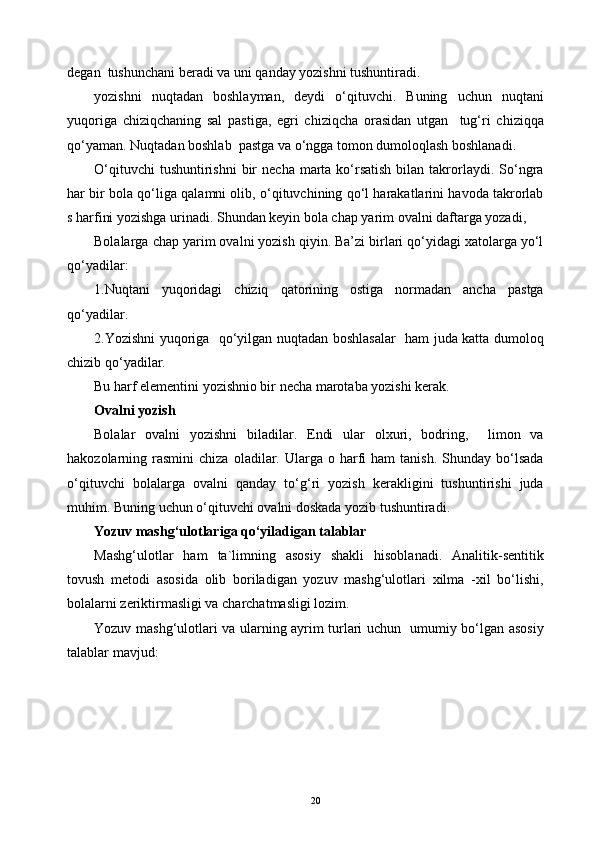 degan  tushunchani beradi va uni qanday yozishni tushuntiradi.
yozishni   nuqtadan   boshlayman,   deydi   o‘qituvchi.   Buning   uchun   nuqtani
yuqoriga   chiziqchaning   sal   pastiga,   egri   chiziqcha   orasidan   utgan     tug‘ri   chiziqqa
qo‘yaman. Nuqtadan boshlab  pastga va o‘ngga tomon dumoloqlash boshlanadi.
O‘qituvchi   tushuntirishni   bir   necha  marta  ko‘rsatish  bilan  takrorlaydi.  So‘ngra
har bir bola qo‘liga qalamni olib, o‘qituvchining qo‘l harakatlarini havoda takrorlab
s harfini yozishga urinadi. Shundan keyin bola chap yarim ovalni daftarga yozadi,
Bolalarga chap yarim ovalni yozish qiyin. Ba’zi birlari qo‘yidagi xatolarga yo‘l
qo‘yadilar:
1.Nuqtani   yuqoridagi   chiziq   qatorining   ostiga   normadan   ancha   pastga
qo‘yadilar.
2.Yozishni yuqoriga   qo‘yilgan nuqtadan boshlasalar   ham juda katta dumoloq
chizib qo‘yadilar.
Bu harf elementini yozishnio bir necha marotaba yozishi kerak.
Ovalni yozish
Bolalar   ovalni   yozishni   biladilar.   Endi   ular   olxuri,   bodring,     limon   va
hakozolarning  rasmini   chiza  oladilar.  Ularga  o  harfi   ham  tanish.   Shunday   bo‘lsada
o‘qituvchi   bolalarga   ovalni   qanday   to‘g‘ri   yozish   kerakligini   tushuntirishi   juda
muhim. Buning uchun o‘qituvchi ovalni doskada yozib tushuntiradi. 
Yozuv mashg‘ulotlariga qo‘yiladigan talablar
Mashg‘ulotlar   ham   ta`limning   asosiy   shakli   hisoblanadi.   Analitik-sentitik
tovush   metodi   asosida   olib   boriladigan   yozuv   mashg‘ulotlari   xilma   -xil   bo‘lishi,
bolalarni zeriktirmasligi va charchatmasligi lozim.
Yozuv mashg‘ulotlari va ularning ayrim turlari uchun   umumiy bo‘lgan asosiy
talablar mavjud:
20
