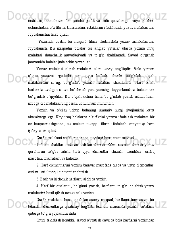 nisbatini,   ikkinchidan     bir   qancha   grafik   va   imlo   qoidalariga     rioya   qilishni,
uchinchidan, o‘z fikrini taassurotini, istaklarini ifodalashda yozuv malakasidan
foydalanishni talab qiladi.
  Yozishda   birdan   bir   maqsad   fikrni   ifodalashda   yozuv   malakalaridan
foydalanish.   Bu   maqsadni   bolalar   tez   anglab   yetsalar   ularda   yozma   nutq
malakasi   shunchalik   muvofaqiyatli   va   to‘g‘ri   shakllanadi.   Savod   o‘rgatish
jarayonida bolalar juda sekin yozadilar. 
Yozuv   malakasi   o‘qish   malakasi   bilan   uzviy   bog‘liqdir.   Bola   yomon
o‘qisa   yozuvni   egallashi   ham   qiyin   bo‘ladi,   chunki   bo‘g‘nlab   o‘qish
malakasidan   so‘ng,   bo‘g‘inlab   yozish   malakasi   shakllanadi.   Harf   terish
kartonida   tuzilgan   so‘zni   ko‘chirish   yoki   yozishga   tayyorlanishda   bolalar   uni
bo‘g‘inlab   o‘qiydilar,   Bu   o‘qish   uchun   ham,   bo‘g‘inlab   yozish   uchun   ham,
imloga oid malakasining osishi uchun ham muhimdir.
Yozish   va   o‘qish   uchun   bolaning   umumiy   nutqi   rivojlanishi   katta
ahamiyatga   ega.   Keyinroq   bolalarda  o‘z  fikrini   yozma   ifodalash   malakasi   bir
oz   barqarorlashganda,   bu   malaka   nutqqa,   fikrni   ifodalash   jarayoniga   ham
ijobiy ta`sir qiladi.
Grafik malakani shakllantirishda quyidagi bosqichlar mavjud:
1.   Turli   shakllar   andozasi   ustidan   chizish.   Erkin   rasmlar   chizish   yozuv
qurollarini   to‘g‘ri   tutish,   turli   qiya   elimentlar   chizish,   uzunlikni,   oraliq
masofani chamalash va hakozo.
2. Harf elementlarini yozish baravar masofada qisqa va uzun elementlar,
osti va usti ilmoqli elementlar chizish. 
3. Bosh va kichchik harflarni alohida yuzish.
4.   Harf   birikmalarini,   bo‘ginni   yozish,   harflarni   to‘g‘ri   qo‘shish   yozuv
malakasini hosil qilish uchun so‘z yozish.
Grafik   malakani   hosil   qilishdan   asosiy   maqsad,   harflarni   bosmasdan   bir
tekisda,   elementlarga   ajratmay   bog‘lab,   tez,   bir   maromda   yozish,   so‘zlarni
qatorga to‘g‘ri joylashtirishdir.
Shuni takidlash kerakki, savod o‘rgatish davrida bola harflarni yozishdan
22