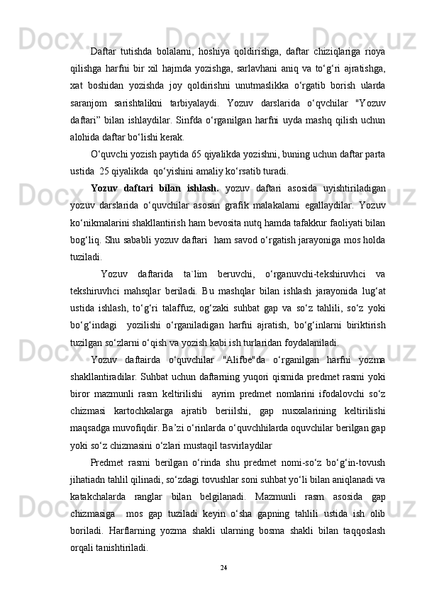 Daftar   tutishda   bolalarni,   hoshiya   qoldirishga,   daftar   chiziqlariga   rioya
qilishga   harfni   bir   xil   hajmda   yozishga,   sarlavhani   aniq   va   to‘g‘ri   ajratishga,
xat   boshidan   yozishda   joy   qoldirishni   unutmaslikka   o‘rgatib   borish   ularda
saranjom   sarishtalikni   tarbiyalaydi.   Yozuv   darslarida   o‘qvchilar   "Yozuv
daftari”   bilan   ishlaydilar.   Sinfda   o‘rganilgan   harfni   uyda   mashq   qilish   uchun
alohida daftar bo‘lishi kerak.
O‘quvchi yozish paytida 65 qiyalikda yozishni, buning uchun daftar parta
ustida  25 qiyalikda  qo‘yishini amaliy ko‘rsatib turadi.
Yozuv   daftari   bilan   ishlash.   yozuv   daftari   asosida   uyishtiriladigan
yozuv   darslarida   o‘quvchilar   asosan   grafik   malakalarni   egallaydilar.   Yozuv
ko‘nikmalarini shakllantirish ham bevosita nutq hamda tafakkur faoliyati bilan
bog‘liq. Shu sababli yozuv daftari   ham savod o‘rgatish jarayoniga mos holda
tuziladi.
  Yozuv   daftarida   ta`lim   beruvchi,   o‘rganuvchi-tekshiruvhci   va
tekshiruvhci   mahsqlar   beriladi.   Bu   mashqlar   bilan   ishlash   jarayonida   lug‘at
ustida   ishlash,   to‘g‘ri   talaffuz,   og‘zaki   suhbat   gap   va   so‘z   tahlili,   so‘z   yoki
bo‘g‘indagi     yozilishi   o‘rganiladigan   harfni   ajratish,   bo‘g‘inlarni   biriktirish
tuzilgan so‘zlarni o‘qish va yozish kabi ish turlaridan foydalaniladi.
Yozuv   daftairda   o‘quvchilar   "Alifbe"da   o‘rganilgan   harfni   yozma
shakllantiradilar. Suhbat uchun daftarning yuqori qismida predmet rasmi yoki
biror   mazmunli   rasm   keltirilishi     ayrim   predmet   nomlarini   ifodalovchi   so‘z
chizmasi   kartochkalarga   ajratib   beriilshi,   gap   nusxalarining   keltirilishi
maqsadga muvofiqdir. Ba’zi o‘rinlarda o‘quvchhilarda oquvchilar berilgan gap
yoki so‘z chizmasini o‘zlari mustaqil tasvirlaydilar
Predmet   rasmi   berilgan   o‘rinda   shu   predmet   nomi-so‘z   bo‘g‘in-tovush
jihatiadn tahlil qilinadi, so‘zdagi tovushlar soni suhbat yo‘li bilan aniqlanadi va
katakchalarda   ranglar   bilan   belgilanadi.   Mazmunli   rasm   asosida   gap
chizmasiga     mos   gap   tuziladi   keyin   o‘sha   gapning   tahlili   ustida   ish   olib
boriladi.   Harflarning   yozma   shakli   ularning   bosma   shakli   bilan   taqqoslash
orqali tanishtiriladi.
24