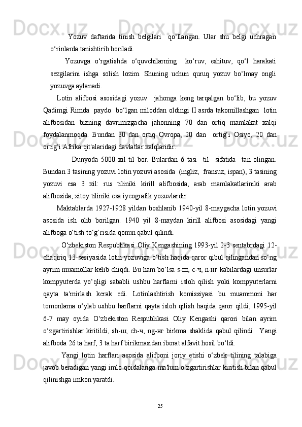 Yozuv   daftarida   tinish   belgilari     qo‘llangan.   Ular   shu   belgi   uchragan
o‘rinlarda tanishtirib boriladi.
Yozuvga   o‘rgatishda   o‘quvchilarning     ko‘ruv,   eshituv,   qo‘l   harakati
sezgilarini   ishga   solish   lozim.   Shuning   uchun   quruq   yozuv   bo‘lmay   ongli
yozuvga aylanadi.
Lotin   alifbosi   asosidagi   yozuv     jahonga   keng   tarqalgan   bo‘lib,   bu   yozuv
Qadimgi Rimda   paydo   bo‘lgan miloddan oldingi II asrda takomillashgan   lotin
alifbosidan   bizning   davrimizgacha   jahonning   70   dan   ortiq   mamlakat   xalqi
foydalanmoqda.   Bundan   30   dan   ortiq   Ovropa,   20   dan     ortig‘i   Osiyo,   20   dan
ortig‘i Afrika qit'alaridagi davlatlar xalqlaridir.
          Dunyoda   5000   xil   til   bor.   Bulardan   6   tasi     til     sifatida     tan   olingan.
Bundan 3 tasining yozuvi lotin yozuvi asosida  (ingliz,  fransuz, ispan), 3 tasining
yozuvi   esa   3   xil:   rus   tiliniki   kirill   alifbosida,   arab   mamlakatlariniki   arab
alifbosida, xitoy tiliniki esa iyeografik yozuvlardir.
Maktablarda 1927-1928 yildan boshlanib 1940-yil 8-maygacha lotin yozuvi
asosida   ish   olib   borilgan.   1940   yil   8-maydan   kirill   alifbosi   asosidagi   yangi
alifboga o‘tish to‘g‘risida qonun qabul qilindi.
O‘zbekiston Respublikasi  Oliy Kengashining 1993-yil 2-3 sentabrdagi 12-
chaqiriq 13-sesiyasida lotin yozuviga o‘tish haqida qaror qibul qilingandan so‘ng
ayrim muamollar kelib chiqdi. Bu ham bo‘lsa s- ш , c- ч , n- нг  kabilardagi unsurlar
kompyuterda   yo‘qligi   sababli   ushbu   harflarni   isloh   qilish   yoki   kompyuterlarni
qayta   ta'mirlash   kerak   edi.   Lotinlashtirish   komissiyasi   bu   muammoni   har
tomonlama o‘ylab ushbu harflarni qayta isloh qilish haqida qaror  qildi, 1995-yil
6-7   may   oyida   O‘zbekiston   Respublikasi   Oliy   Kengashi   qarori   bilan   ayrim
o‘zgartirishlar   kiritildi,   sh- ш ,   ch- ч ,   ng- нг   birkma   shaklida   qabul   qilindi.     Yangi
alifboda 26 ta harf, 3 ta harf birikmasidan iborat alfavit hosil bo‘ldi.
Yangi   lotin   harflari   asosida   alifboni   joriy   etishi   o‘zbek   tilining   talabiga
javob beradigan yangi imlo qoidalariga ma'lum o‘zgartirishlar kiritish bilan qabul
qilinishga imkon yaratdi.
25