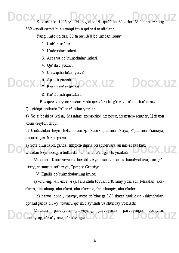 Shu   asosda   1995-yil   24-avgustda   Respublika   Vazirlar   Mahkamasininng
339 –sonli qarori bilan yangi imlo qoidasi tasdiqlandi.
Yangi imlo qoidasi 82 ta bo‘lib 8 bo‘limdan iborat.
1. Unlilar imlosi.
2. Undoshlar imlosi.
3. Asos va qo‘shimchalar imlosi.
4. Qo‘shib yozish.
5. Chiziqcha bilan yozish.
6. Ajratib yozish
7. Bosh harflar imlosi.
8. Ko‘chirish qoidalari.
      Biz quyida ayrim muhim imlo qoidalari to‘g‘risida to‘xtatib o‘tamiz.
Quiyidagi hollarda “s” harfi bilan yoziladi.
a)   So‘z   boshida   kelsa;   Masalan:   цирк-sirk,   цех-sex,   центнер-sentner,   Цейлон
чойи-Seylon choyi. 
b)   Undoshdan   keyin   kelsa:   концерт-konsert,   акция-aksiya,   Франция-Fransiya,
концепция- konsepsiya.
s) So‘z ohirida kelganda: шприц-shpris, кварц-kvars, аизац-abzas kabi.
Unlidan keyin kelgan hollarda–“Ц” harfi o‘rniga –ts yoziladi:            
Masalan:   Конституция-konstitutsiya,   канализация-kanalizatsiya,   лицей-
litsey, милиция-militsiya, Греция-Gretsiya.
V. Egalik qo‘shimchalarning imlosi:
a) –m, -ng, -si, -miz, -i (si) shaklida tovush orttirmay yoziladi: Masalan: aka-
akam, aka-akang, aka-akasi, aka-akamiz, aka-akangiz, aka-akalari.
b)   parvo,   obro‘,   mavqe,   avzo   so‘zlariga   I-II   shaxs   egalik   qo‘-shimchalari
qo‘shilganda bir –y  tovushi qo‘shib aytiladi va shunday yoziladi:
Masalan:   parvoyim,   parvoying,   parvoyimiz,   parvoyingiz,   obruyim,
obro‘ying, obro‘yimiz, obro‘yingiz.
26