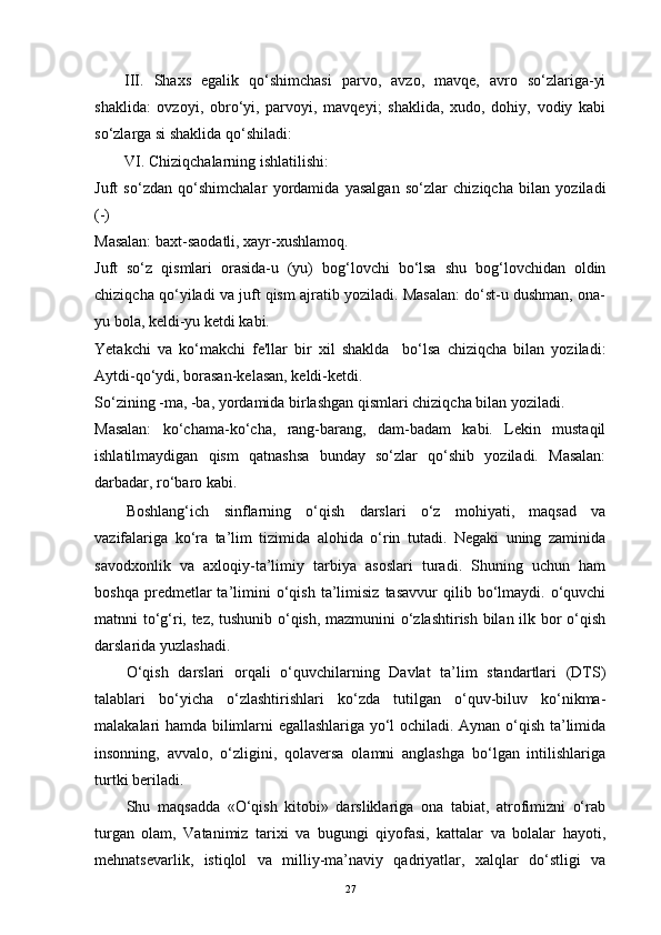 III.   Shaxs   egalik   qo‘shimchasi   parvo,   avzo,   mavqe,   avro   so‘zlariga-yi
shaklida:   ovzoyi,   obro‘yi,   parvoyi,   mavqeyi;   shaklida,   xudo,   dohiy,   vodiy   kabi
so‘zlarga si shaklida qo‘shiladi:    
VI. Chiziqchalarning ishlatilishi:
Juft   so‘zdan   qo‘shimchalar   yordamida   yasalgan   so‘zlar   chiziqcha   bilan   yoziladi
(-)
Masalan: baxt-saodatli, xayr-xushlamoq.
Juft   so‘z   qismlari   orasida-u   (yu)   bog‘lovchi   bo‘lsa   shu   bog‘lovchidan   oldin
chiziqcha qo‘yiladi va juft qism ajratib yoziladi. Masalan: do‘st-u dushman, ona-
yu bola, keldi-yu ketdi kabi. 
Yetakchi   va   ko‘makchi   fe'llar   bir   xil   shaklda     bo‘lsa   chiziqcha   bilan   yoziladi:
Aytdi-qo‘ydi, borasan-kelasan, keldi-ketdi. 
So‘zining -ma, -ba, yordamida birlashgan qismlari chiziqcha bilan yoziladi.
Masalan:   ko‘chama-ko‘cha,   rang-barang,   dam-badam   kabi.   Lekin   mustaqil
ishlatilmaydigan   qism   qatnashsa   bunday   so‘zlar   qo‘shib   yoziladi.   Masalan:
darbadar, ro‘baro kabi.   
Boshlang‘ich   sinflarning   o‘qish   darslari   o‘z   mohiyati,   maqsad   va
vazifalariga   ko‘ra   ta’lim   tizimida   alohida   o‘rin   tutadi.   Negaki   uning   zaminida
savodxonlik   va   axloqiy-ta’limiy   tarbiya   asoslari   turadi.   Shuning   uchun   ham
boshqa   predmetlar   ta’limini   o‘qish   ta’limisiz   tasavvur   qilib   bo‘lmaydi.   o‘quvchi
matnni to‘g‘ri, tez, tushunib o‘qish, mazmunini o‘zlashtirish bilan ilk bor o‘qish
darslarida yuzlashadi.
O‘qish   darslari   orqali   o‘quvchilarning   Davlat   ta’lim   standartlari   (DTS)
talablari   bo‘yicha   o‘zlashtirishlari   ko‘zda   tutilgan   o‘quv-biluv   ko‘nikma-
malakalari hamda bilimlarni egallashlariga yo‘l ochiladi. Aynan o‘qish ta’limida
insonning,   avvalo,   o‘zligini,   qolaversa   olamni   anglashga   bo‘lgan   intilishlariga
turtki beriladi.
Shu   maqsadda   «O‘qish   kitobi»   darsliklariga   ona   tabiat,   atrofimizni   o‘rab
turgan   olam,   Vatanimiz   tarixi   va   bugungi   qiyofasi,   kattalar   va   bolalar   hayoti,
mehnatsevarlik,   istiqlol   va   milliy-ma’naviy   qadriyatlar,   xalqlar   do‘stligi   va
27