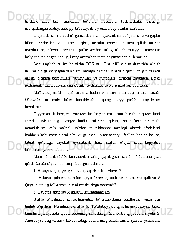 tinchlik   kabi   turli   mavzular   bo‘yicha   atroflicha   tushunchalar   berishga
mo‘ljallangan badiiy, axloqiy-ta’limiy, ilmiy-ommabop asarlar kiritiladi.
O‘qish darslari savod o‘rgatish davrida o‘quvchilarni bo‘g‘in, so‘z va gaplar
bilan   tanishtirish   va   ularni   o‘qish,   rasmlar   asosida   hikoya   qilish   tarzida
uyushtirilsa,   o‘qish   texnikasi   egallangandan   so‘ng   o‘qish   muayyan   mavzular
bo‘yicha tanlangan badiiy, ilmiy-ommabop matnlar yuzasidan olib boriladi.
Boshlang‘ich   ta’lim   bo‘yicha   DTS   va   “Ona   tili”   o‘quv   dasturida   o‘qish
ta’limi  oldiga qo‘yilgan talablarni amalga oshirish sinfda o‘qishni  to‘g‘ri tashkil
qilish,   o‘qitish   bosqichlari,   tamoyillari   va   metodlari,   birinchi   navbatda,   ilg‘or
pedagogik texnologiyalardan o‘rinli foydalanishga ko‘p jihatdan bog‘liqdir.
Ma’lumki,   sinfda   o‘qish   asosida   badiiy   va   ilmiy-ommabop   matnlar   turadi.
O‘quvchilarni   matn   bilan   tanishtirish   o‘qishga   tayyorgarlik   bosqichidan
boshlanadi.
Tayyorgarlik   bosqichi   yozuvchilar   haqida   ma’lumot   berish,   o‘quvchilarni
asarda   tasvirlanadigan   voqyea-hodisalarni   idrok   qilish,   asar   pafosini   his   etish,
notanish   va   ko‘p   ma’noli   so‘zlar,   murakkabroq   tarzdagi   obrazli   ifodalarni
izohlash   kabi   masalalarni   o‘z   ichiga   oladi.   Agar   asar   yil   fasllari   haqida   bo‘lsa,
tabiat   qo‘yniga   sayohat   uyushtirish   ham   sinfda   o‘qish   muvaffaqiyatini
ta’minlashga xizmat qiladi.
Matn bilan dastlabki tanishuvdan so‘ng quyidagicha savollar bilan murojaat
qilish darsda o‘quvchilarning faolligini oshiradi:
1. Hikoyadagi qaysi epizodni qiziqarli deb o‘ylaysiz?
2.   Hikoya   qahramonlaridan   qaysi   birining   xatti-harakatini   ma’qullaysiz?
Qaysi birining fe’l-atvori, o‘zini tutishi sizga yoqmadi?
3. Hayotda shunday kishilarni uchratganmisiz?
Sinfda   o‘qishning   muvaffaqiyatini   ta’minlaydigan   omillardan   yana   biri
tanlab   o‘qishdir.   Masalan:   3-sinfda   X.   To‘xtaboyevning   «Hassa»   hikoyasi   bilan
tanishish   jarayonida   Qobil   boboning   savollariga   Shavkatning   javoblari   yoki   S.
Anorboyevning  «Bahs»   hikoyasidagi   bolalarning  bahslashishi   epizodi   yuzasidan
28