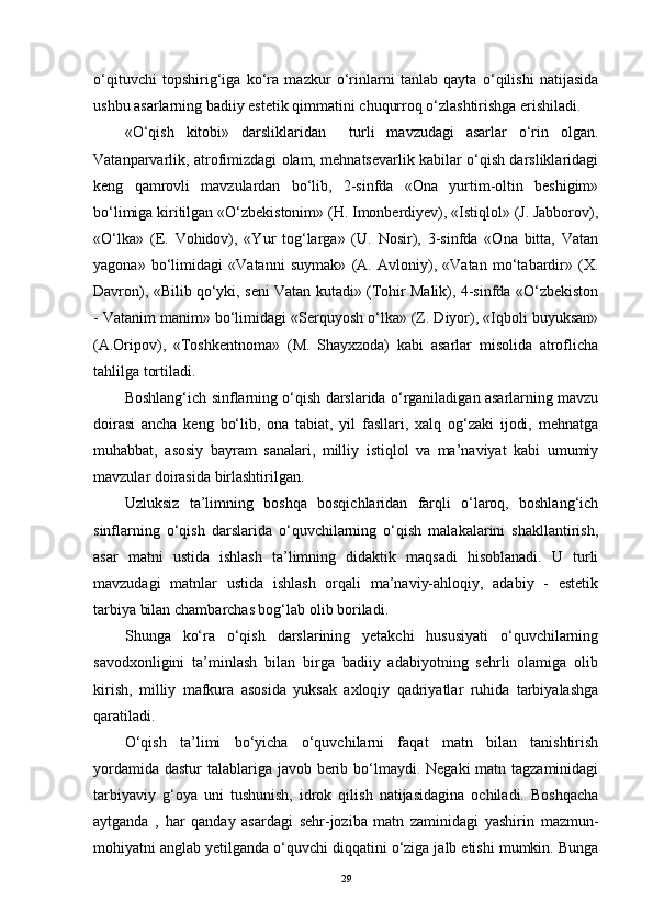 o‘qituvchi   topshirig‘iga   ko‘ra   mazkur   o‘rinlarni   tanlab   qayta   o‘qilishi   natijasida
ushbu asarlarning badiiy estetik qimmatini chuqurroq o‘zlashtirishga erishiladi. 
«O‘qish   kitobi»   darsliklaridan     turli   mavzudagi   asarlar   o‘rin   olgan.
Vatanparvarlik, atrofimizdagi olam, mehnatsevarlik kabilar o‘qish darsliklaridagi
keng   qamrovli   mavzulardan   bo‘lib,   2-sinfda   «Ona   yurtim-oltin   beshigim»
bo‘limiga kiritilgan «O‘zbekistonim» (H. Imonberdiyev), «Istiqlol» (J. Jabborov),
«O‘lka»   (E.   Vohidov),   «Yur   tog‘larga»   (U.   Nosir),   3-sinfda   «Ona   bitta,   Vatan
yagona»   bo‘limidagi   «Vatanni   suymak»   (A.   Avloniy),   «Vatan   mo‘tabardir»   (X.
Davron), «Bilib qo‘yki, seni Vatan kutadi» (Tohir Malik), 4-sinfda «O‘zbekiston
- Vatanim manim» bo‘limidagi «Serquyosh o‘lka» (Z. Diyor), «Iqboli buyuksan»
(A.Oripov),   «Toshkentnoma»   (M.   Shayxzoda)   kabi   asarlar   misolida   atroflicha
tahlilga tortiladi.
Boshlang‘ich sinflarning o‘qish darslarida o‘rganiladigan asarlarning mavzu
doirasi   ancha   keng   bo‘lib,   ona   tabiat,   yil   fasllari,   xalq   og‘zaki   ijodi,   mehnatga
muhabbat,   asosiy   bayram   sanalari,   milliy   istiqlol   va   ma’naviyat   kabi   umumiy
mavzular doirasida birlashtirilgan.
Uzluksiz   ta’limning   boshqa   bosqichlaridan   farqli   o‘laroq,   boshlang‘ich
sinflarning   o‘qish   darslarida   o‘quvchilarning   o‘qish   malakalarini   shakllantirish,
asar   matni   ustida   ishlash   ta’limning   didaktik   maqsadi   hisoblanadi.   U   turli
mavzudagi   matnlar   ustida   ishlash   orqali   ma’naviy-ahloqiy,   adabiy   -   estetik
tarbiya bilan chambarchas bog‘lab olib boriladi.
Shunga   ko‘ra   o‘qish   darslarining   yetakchi   hususiyati   o‘quvchilarning
savodxonligini   ta’minlash   bilan   birga   badiiy   adabiyotning   sehrli   olamiga   olib
kirish,   milliy   mafkura   asosida   yuksak   axloqiy   qadriyatlar   ruhida   tarbiyalashga
qaratiladi.
O‘qish   ta’limi   bo‘yicha   o‘quvchilarni   faqat   matn   bilan   tanishtirish
yordamida dastur  talablariga javob berib bo‘lmaydi. Negaki  matn tagzaminidagi
tarbiyaviy   g‘oya   uni   tushunish,   idrok   qilish   natijasidagina   ochiladi.   Boshqacha
aytganda   ,   har   qanday   asardagi   sehr-joziba   matn   zaminidagi   yashirin   mazmun-
mohiyatni anglab yetilganda o‘quvchi diqqatini o‘ziga jalb etishi mumkin. Bunga
29