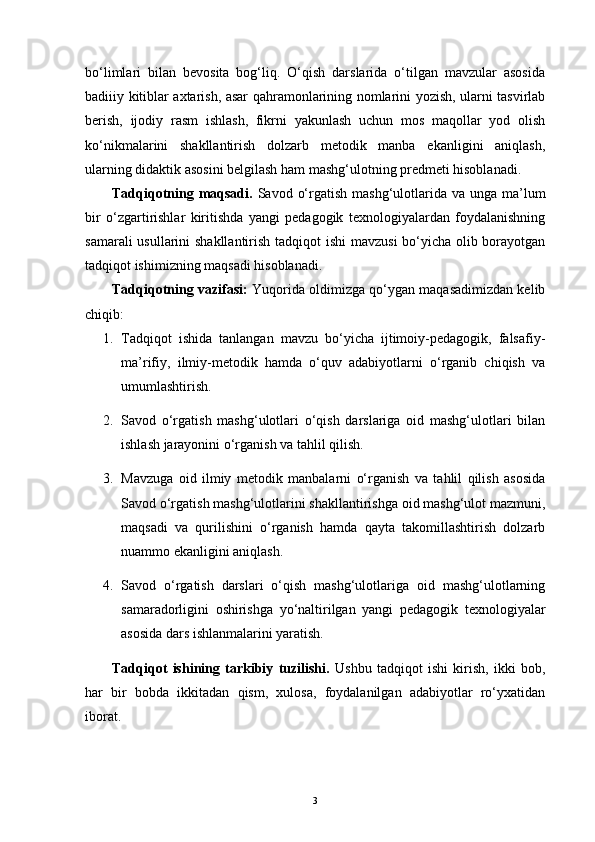 bo‘limlari   bilan   bevosita   bog‘liq.   O‘qish   darslarida   o‘tilgan   mavzular   asosida
badiiiy kitiblar axtarish, asar qahramonlarining nomlarini yozish, ularni tasvirlab
berish,   ijodiy   rasm   ishlash,   fikrni   yakunlash   uchun   mos   maqollar   yod   olish
ko‘nikmalarini   shakllantirish   dolzarb   metodik   manba   ekanligini   aniqlash,
ularning didaktik asosini belgilash ham mashg‘ulotning predmeti hisoblanadi. 
Tadqiqotning maqsadi.   Savod o‘rgatish mashg‘ulotlarida va unga  ma’lum
bir   o‘zgartirishlar   kiritishda   yangi   pedagogik   texnologiyalardan   foydalanishning
samarali  usullarini  shakllantirish tadqiqot  ishi  mavzusi  bo‘yicha olib borayotgan
tadqiqot ishimizning maqsadi hisoblanadi.
Tadqiqotning vazifasi:   Yuqorida oldimizga qo‘ygan maqasadimizdan kelib
chiqib:
1. Tadqiqot   ishida   tanlangan   mavzu   bo‘yicha   ijtimoiy-pedagogik,   falsafiy-
ma’rifiy,   ilmiy-metodik   hamda   o‘quv   adabiyotlarni   o‘rganib   chiqish   va
umumlashtirish.
2. Savod   o‘rgatish   mashg‘ulotlari   o‘qish   darslariga   oid   mashg‘ulotlari   bilan
ishlash jarayonini o‘rganish va tahlil qilish.
3. Mavzuga   oid   ilmiy   metodik   manbalarni   o‘rganish   va   tahlil   qilish   asosida
Savod o‘rgatish mashg‘ulotlarini shakllantirishga oid mashg‘ulot mazmuni,
maqsadi   va   qurilishini   o‘rganish   hamda   qayta   takomillashtirish   dolzarb
nuammo ekanligini aniqlash.
4. Savod   o‘rgatish   darslari   o‘qish   mashg‘ulotlariga   oid   mashg‘ulotlarning
samaradorligini   oshirishga   yo‘naltirilgan   yangi   pedagogik   texnologiyalar
asosida dars ishlanmalarini yaratish.
Tadqiqot   ishining   tarkibiy   tuzilishi.   Ushbu   tadqiqot   ishi   kirish,   ikki   bob,
har   bir   bobda   ikkitadan   qism,   xulosa,   foydalanilgan   adabiyotlar   ro‘yxatidan
iborat.  
3