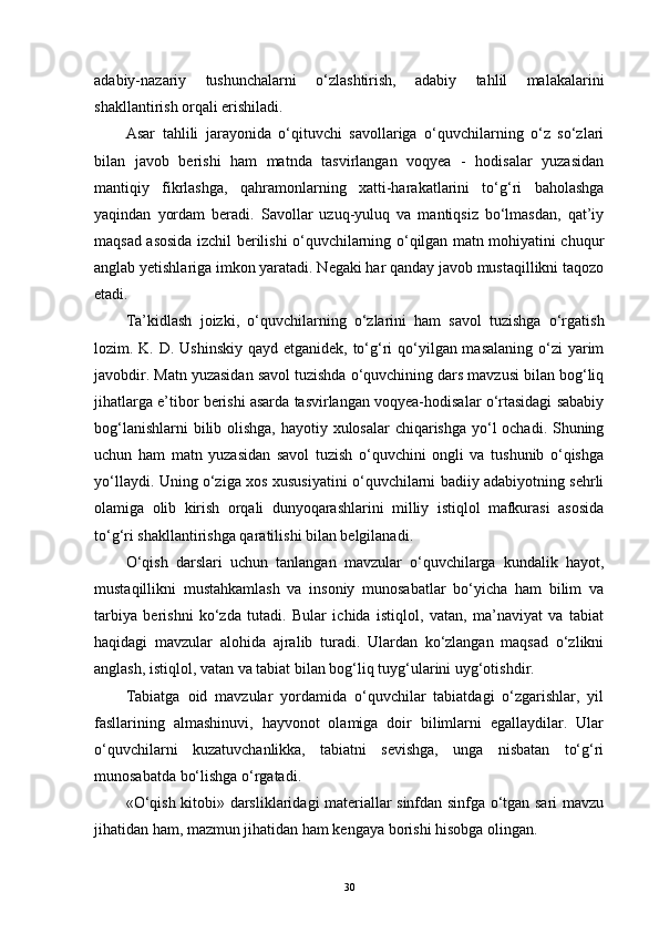 adabiy-nazariy   tushunchalarni   o‘zlashtirish,   adabiy   tahlil   malakalarini
shakllantirish orqali erishiladi.
Asar   tahlili   jarayonida   o‘qituvchi   savollariga   o‘quvchilarning   o‘z   so‘zlari
bilan   javob   berishi   ham   matnda   tasvirlangan   voqyea   -   hodisalar   yuzasidan
mantiqiy   fikrlashga,   qahramonlarning   xatti-harakatlarini   to‘g‘ri   baholashga
yaqindan   yordam   beradi.   Savollar   uzuq-yuluq   va   mantiqsiz   bo‘lmasdan,   qat’iy
maqsad asosida izchil berilishi o‘quvchilarning o‘qilgan matn mohiyatini chuqur
anglab yetishlariga imkon yaratadi. Negaki har qanday javob mustaqillikni taqozo
etadi.
Ta’kidlash   joizki,   o‘quvchilarning   o‘zlarini   ham   savol   tuzishga   o‘rgatish
lozim. K. D. Ushinskiy  qayd etganidek, to‘g‘ri qo‘yilgan masalaning  o‘zi  yarim
javobdir. Matn yuzasidan savol tuzishda o‘quvchining dars mavzusi bilan bog‘liq
jihatlarga e’tibor berishi asarda tasvirlangan voqyea-hodisalar o‘rtasidagi sababiy
bog‘lanishlarni  bilib olishga, hayotiy xulosalar chiqarishga yo‘l ochadi. Shuning
uchun   ham   matn   yuzasidan   savol   tuzish   o‘quvchini   ongli   va   tushunib   o‘qishga
yo‘llaydi. Uning o‘ziga xos xususiyatini o‘quvchilarni badiiy adabiyotning sehrli
olamiga   olib   kirish   orqali   dunyoqarashlarini   milliy   istiqlol   mafkurasi   asosida
to‘g‘ri shakllantirishga qaratilishi bilan belgilanadi. 
O‘qish   darslari   uchun   tanlangan   mavzular   o‘quvchilarga   kundalik   hayot,
mustaqillikni   mustahkamlash   va   insoniy   munosabatlar   bo‘yicha   ham   bilim   va
tarbiya   berishni   ko‘zda   tutadi.   Bular   ichida   istiqlol,   vatan,   ma’naviyat   va   tabiat
haqidagi   mavzular   alohida   ajralib   turadi.   Ulardan   ko‘zlangan   maqsad   o‘zlikni
anglash, istiqlol, vatan va tabiat bilan bog‘liq tuyg‘ularini uyg‘otishdir.
Tabiatga   oid   mavzular   yordamida   o‘quvchilar   tabiatdagi   o‘zgarishlar,   yil
fasllarining   almashinuvi,   hayvonot   olamiga   doir   bilimlarni   egallaydilar.   Ular
o‘quvchilarni   kuzatuvchanlikka,   tabiatni   sevishga,   unga   nisbatan   to‘g‘ri
munosabatda bo‘lishga o‘rgatadi.
«O‘qish kitobi» darsliklaridagi materiallar sinfdan sinfga o‘tgan sari mavzu
jihatidan ham, mazmun jihatidan ham kengaya borishi hisobga olingan.
30