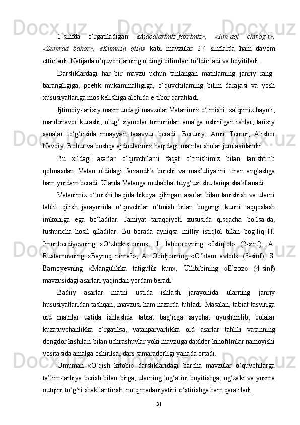 1-sinfda   o‘rgatiladigan   «Ajdodlarimiz-faxrimiz»,   «Ilm-aql   chirog‘i»,
«Zumrad   bahor»,   «Kumush   qish»   kabi   mavzular   2-4   sinflarda   ham   davom
ettiriladi. Natijada o‘quvchilarning oldingi bilimlari to‘ldiriladi va boyitiladi.
Darsliklardagi   har   bir   mavzu   uchun   tanlangan   matnlarning   janriy   rang-
barangligiga,   poetik   mukammalligiga,   o‘quvchilarning   bilim   darajasi   va   yosh
xususiyatlariga mos kelishiga alohida e’tibor qaratiladi.
Ijtimoiy-tarixiy mazmundagi mavzular Vatanimiz o‘tmishi, xalqimiz hayoti,
mardonavor   kurashi,   ulug‘   siymolar   tomonidan   amalga   oshirilgan   ishlar,   tarixiy
sanalar   to‘g‘risida   muayyan   tasavvur   beradi.   Beruniy,   Amir   Temur,   Alisher
Navoiy, Bobur va boshqa ajdodlarimiz haqidagi matnlar shular jumlasidandir.
Bu   xildagi   asarlar   o‘quvchilarni   faqat   o‘tmishimiz   bilan   tanishtirib
qolmasdan,   Vatan   oldidagi   farzandlik   burchi   va   mas’uliyatini   teran   anglashga
ham yordam beradi. Ularda Vatanga muhabbat tuyg‘usi shu tariqa shakllanadi.
Vatanimiz  o‘tmishi   haqida  hikoya  qilingan  asarlar  bilan  tanishish  va  ularni
tahlil   qilish   jarayonida   o‘quvchilar   o‘tmish   bilan   bugungi   kunni   taqqoslash
imkoniga   ega   bo‘ladilar.   Jamiyat   taraqqiyoti   xususida   qisqacha   bo‘lsa-da,
tushuncha   hosil   qiladilar.   Bu   borada   ayniqsa   milliy   istiqlol   bilan   bog‘liq   H.
Imonberdiyevning   «O‘zbekistonim»,   J.   Jabborovning   «Istiqlol»   (2-sinf),   A.
Rustamovning   «Bayroq   nima?»,   A.   Obidjonning   «O‘ktam   avlod»   (3-sinf),   S.
Barnoyevning   «Mangulikka   tatigulik   kun»,   Ullibibining   «E’zoz»   (4-sinf)
mavzusidagi asarlari yaqindan yordam beradi.
Badiiy   asarlar   matni   ustida   ishlash   jarayonida   ularning   janriy
hususiyatlaridan tashqari, mavzusi ham nazarda tutiladi. Masalan, tabiat tasviriga
oid   matnlar   ustida   ishlashda   tabiat   bag‘riga   sayohat   uyushtirilib,   bolalar
kuzatuvchanlikka   o‘rgatilsa,   vatanparvarlikka   oid   asarlar   tahlili   vatanning
dongdor kishilari bilan uchrashuvlar yoki mavzuga daxldor kinofilmlar namoyishi
vositasida amalga oshirilsa, dars samaradorligi yanada ortadi.
Umuman   «O‘qish   kitobi»   darsliklaridagi   barcha   mavzular   o‘quvchilarga
ta’lim-tarbiya berish bilan birga, ularning lug‘atini boyitishga, og‘zaki va yozma
nutqini to‘g‘ri shakllantirish, nutq madaniyatini o‘stirishga ham qaratiladi.
31
