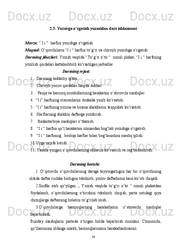2.3.  Yozuvga o‘rgatish yuzasidan dars ishlanmasi
Mavzu :  “ I i ”  harfini yozishga o‘rgatish
Maqsad:  O‘quvchilarni “I i “ harfini to‘g‘ri va chiroyli yozishga o‘rgatish.
Darsning jihozlari :  Yozish vaqtida “To‘g‘ri o‘tir “  nomli plakat, “I i “ harfining
yozilish qoidalari kattalashtirib ko‘rsatilgan jadvallar.
                                     Darsning rejasi:
1.   Darsning tashkiliy qismi.
2.   Chiroyli yozuv qoidalari haqida suhbat.
3 .   Panja va barmoq muskullarining harakatini o‘stiruvchi mashqlar.
4.  “I i” harfining elemenlarini doskada yozib ko‘rsatish.
5 . “I i” harfining yozma va bosma shakllarini taqqoslab ko‘rsatish.
6.   Harflarning shaklini daftarga yozdirish.
7.   .Badantarbiya mashqlari o‘tkazish.
8.   “I i “ harfini qo‘l harakatini uzmasdan bog‘lab yozishga o‘rgatish.
9.   “I i “ harfining   boshqa harflar bilan bog‘lanishini mashq qilish.
10.Uyga vazifa berish.
11 .  Yaxshi yozgan o‘quvchilarning ishlarini ko‘rsatish va rag‘batlantirish.
                                                Darsning borishi:
1.   O‘qituvchi   o‘quvchilarning   darsga   tayyorgarligini   har   bir   o‘quvchining
oldida daftar ruchka borligini tekshirib, yozuv daftarlarini ham ko‘rib chiqadi.
2.Sinfda   osib   qo‘yilgan   ,,   Yozish   vaqtida   to‘g‘ri   o‘tir   “   nomli   plakatdan
foydalanib,   o‘quvchilarning   o‘tirishini   tekshirib   chiqish,   parta   ustidagi   qiya
chiziqlarga daftarning holatini to‘g‘rilab olish.
3.O‘quvchilarga   barmoqlarning   harakatlarini   o‘stiruvchi   mashqlar
bajartiriladi.
Bunday   mashqlarni   partada   o‘tirgan   holda   bajartirish   mumkin.   Chunonchi,
qo‘llarimizni oldinga uzatib, barmoqlarimizni harakatlantiramiz. 
33