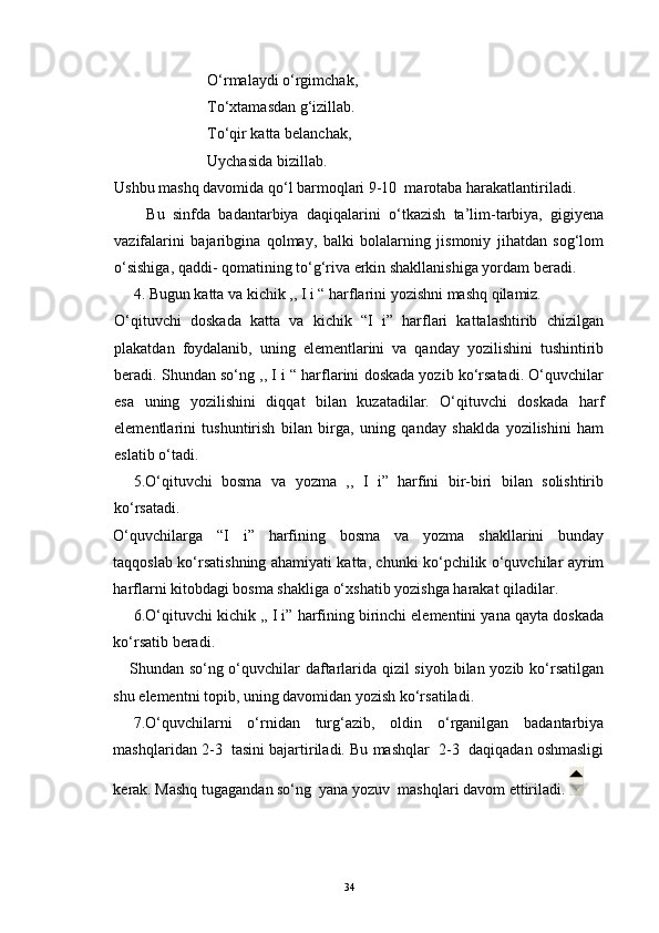 O‘rmalaydi o‘rgimchak,
                        To‘xtamasdan g‘izillab.
                         To‘qir katta belanchak,
                        Uychasida bizillab.
Ushbu mashq davomida qo‘l barmoqlari 9-10  marotaba harakatlantiriladi.
        Bu   sinfda   badantarbiya   daqiqalarini   o‘tkazish   ta’lim-tarbiya,   gigiyena
vazifalarini   bajaribgina   qolmay,   balki   bolalarning   jismoniy   jihatdan   sog‘lom
o‘sishiga, qaddi- qomatining to‘g‘riva erkin shakllanishiga yordam beradi.
4. Bugun katta va kichik ,, I i “ harflarini yozishni mashq qilamiz.
O‘qituvchi   doskada   katta   va   kichik   “I   i”   harflari   kattalashtirib   chizilgan
plakatdan   foydalanib,   uning   elementlarini   va   qanday   yozilishini   tushintirib
beradi.  Shundan so‘ng ,, I i “ harflarini doskada yozib ko‘rsatadi. O‘quvchilar
esa   uning   yozilishini   diqqat   bilan   kuzatadilar.   O‘qituvchi   doskada   harf
elementlarini   tushuntirish   bilan   birga,   uning   qanday   shaklda   yozilishini   ham
eslatib o‘tadi.
5.O‘qituvchi   bosma   va   yozma   ,,   I   i”   harfini   bir-biri   bilan   solishtirib
ko‘rsatadi.
O‘quvchilarga   “I   i”   harfining   bosma   va   yozma   shakllarini   bunday
taqqoslab ko‘rsatishning ahamiyati katta, chunki ko‘pchilik o‘quvchilar ayrim
harflarni kitobdagi bosma shakliga o‘xshatib yozishga harakat qiladilar.
6.O‘qituvchi kichik ,, I i” harfining birinchi elementini yana qayta doskada
ko‘rsatib beradi.
     Shundan so‘ng o‘quvchilar  daftarlarida qizil  siyoh bilan yozib ko‘rsatilgan
shu elementni topib, uning davomidan yozish ko‘rsatiladi.
7.O‘quvchilarni   o‘rnidan   turg‘azib,   oldin   o‘rganilgan   badantarbiya
mashqlaridan 2-3  tasini bajartiriladi. Bu mashqlar  2-3  daqiqadan oshmasligi
kerak. Mashq tugagandan so‘ng  yana yozuv  mashqlari davom ettiriladi. 
34