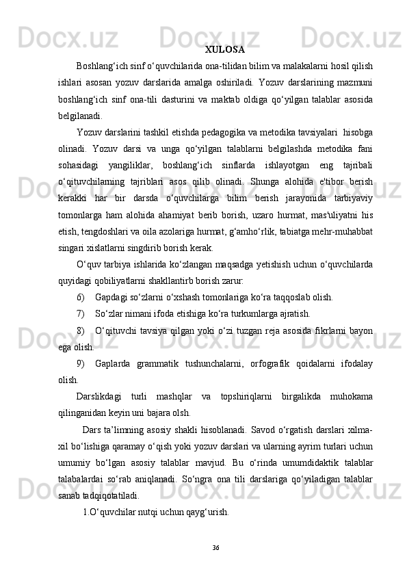 XULOSA
Boshlang‘ich sinf o‘quvchilarida ona-tilidan bilim va malakalarni hosil qilish
ishlari   asosan   yozuv   darslarida   amalga   oshiriladi.   Yozuv   darslarining   mazmuni
boshlang‘ich   sinf   ona-tili   dasturini   va   maktab   oldiga   qo‘yilgan   talablar   asosida
belgilanadi.
Yozuv darslarini tashkil etishda pedagogika va metodika tavsiyalari  hisobga
olinadi.   Yozuv   darsi   va   unga   qo‘yilgan   talablarni   belgilashda   metodika   fani
sohasidagi   yangiliklar,   boshlang‘ich   sinflarda   ishlayotgan   eng   tajribali
o‘qituvchilarning   tajriblari   asos   qilib   olinadi.   Shunga   alohida   e'tibor   berish
kerakki   har   bir   darsda   o‘quvchilarga   bilim   berish   jarayonida   tarbiyaviy
tomonlarga   ham   alohida   ahamiyat   berib   borish,   uzaro   hurmat,   mas'uliyatni   his
etish, tengdoshlari va oila azolariga hurmat, g‘amho‘rlik, tabiatga mehr-muhabbat
singari xislatlarni singdirib borish kerak. 
O‘quv tarbiya ishlarida ko‘zlangan maqsadga yetishish uchun o‘quvchilarda
quyidagi qobiliyatlarni shakllantirb borish zarur:
6) Gapdagi so‘zlarni o‘xshash tomonlariga ko‘ra taqqoslab olish.
7) So‘zlar nimani ifoda etishiga ko‘ra turkumlarga ajratish.
8) O‘qituvchi  tavsiya  qilgan  yoki   o‘zi   tuzgan  reja  asosida   fikrlarni   bayon
ega olish.
9) Gaplarda   grammatik   tushunchalarni,   orfografik   qoidalarni   ifodalay
olish.
Darslikdagi   turli   mashqlar   va   topshiriqlarni   birgalikda   muhokama
qilinganidan keyin uni bajara olsh.
Dars   ta’limning  asosiy   shakli   hisoblanadi.   Savod   o‘rgatish   darslari   xilma-
xil bo‘lishiga qaramay o‘qish yoki yozuv darslari va ularning ayrim turlari uchun
umumiy   bo‘lgan   asosiy   talablar   mavjud.   Bu   o‘rinda   umumdidaktik   talablar
talabalardai   so‘rab   aniqlanadi.   So‘ngra   ona   tili   darslariga   qo‘yiladigan   talablar
sanab tadqiqotatiladi.
1.O‘quvchilar nutqi uchun qayg‘urish.
36