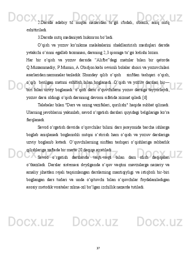 2.Darsda   adabiy   til   nuqtai   nazaridan   to‘gri   ifodali,   obrazli,   aniq   nutq
eshittiriladi.
3.Darsda nutq madaniyati hukmron bo‘ladi.
O‘qish   va   yozuv   ko‘nikma   malakalarini   shakllantirish   mashqlari   darsda
yetakchi o‘rinni egallab taxminan, darsning 2,3 qismiga to‘gri kelishi lozim.
Har   bir   o‘qish   va   yozuv   darsida   “Alifbe”dagi   matnlar   bilan   bir   qatorda
Q.Muxammadiy, P.Mumin, A.Obidjon kabi sevimli bolalar shoiri va yozuvchilari
asarlaridan namunalar tanladik. Shunday  qilib  o‘qish     sinfdan  tashqari  o‘qish,
o‘qib     berilgan   matnni   eshitish   bilan   boglanadi.   O‘qish   va   yozuv   darslari   bir—
biri  bilan uzviy boglanadi:  o‘qish darsi  o‘quvchilarni yozuv darsiga tayyorlaydi,
yozuv darsi oldingi o‘qish darsining davomi sifatida xizmat qiladi.[6]
Talabalar bilan "Dars va uning vazifalari, qurilishi" haqida suhbat qilinadi.
Ularning javoblarini yakunlab, savod o‘rgatish darslari quyidagi belgilariga ko‘ra
farqlanadi.
Savod o‘rgatish davrida o‘quvchilar bilimi dars jarayonida barcha ishlarga
boglab   aniqlanadi   boglanishli   nutqni   o‘stirish   ham   o‘qish   va   yozuv   darslariga
uzviy   boglanib   ketadi.   O‘quvchilarning   sinfdan   tashqari   o‘qishlariga   rahbarlik
qilishlariga xaftada bir marta 20 daqiqa ajratiladi.
Savod   o‘rgatish   darslarida   vaqti-vaqti   bilan   dam   olish   daqiqalari
o‘tkaziladi.   Darslar   sistemasi   deyilganda   o‘quv   vaqtini   mavzularga   nazariy   va
amaliy   jihatdan   rejali   taqsimlangan   darslarning   mantiqiyligi   va   istiqboli   bir-biri
boglangan   dars   turlari   va   unda   o‘qituvchi   bilan   o‘quvchilar   foydalaniladigan
asosiy metodik vositalar xilma-xil bo‘lgan izchillik nazarda tutiladi.
37 