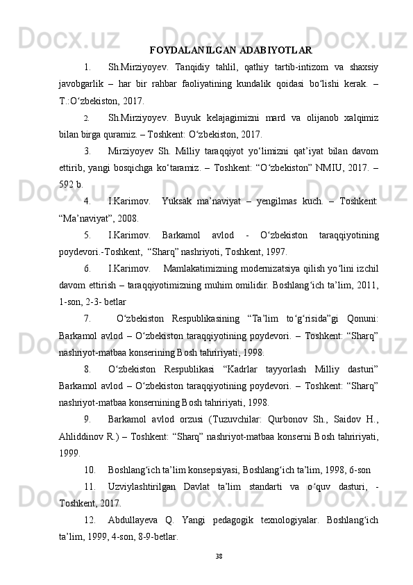 FOYDALANILGAN ADABIYOTLAR
1. Sh. Mirziyo y ev .   Tanqidiy   tahlil,   qathiy   tartib-intizom   va   shaxsiy
javobgarlik   –   har   bir   rahbar   faoliyatining   kundalik   qoidasi   bo lishi   kerak.   –ʻ
T.:O zbekiston, 2017.	
ʻ
2. Sh. Mirziyo y ev .   Buyuk   kelajagimizni   mard   va   olijanob   xalqimiz
bilan birga quramiz. – Toshkent: O zbekiston, 2017	
ʻ .
3. Mirziyoyev   Sh.   Milliy   taraqqiyot   yo‘limizni   qat’iyat   bilan   davom
ettirib,   yangi   bosqichga   ko‘taramiz.   –   Toshkent:   “O zbekiston”   NMIU,   2017.   –	
ʻ
592 b.
4. I.Karimov.     Yuksak   ma’naviyat   –   yengilmas   kuch.   –   Toshkent:
“Ma’naviyat”, 2008.
5. I.Karimov.   Barkamol   avlod   -   O zbekiston   taraqqiyotining
ʻ
poydevori.-Toshkent,  “Sharq” nashriyoti, Toshkent, 1997.
6. I.Karimov.       Mamlakatimizning modernizatsiya qilish yo lini izchil	
ʻ
davom ettirish – taraqqiyotimizning muhim  omilidir. Boshlang ich ta’lim, 2011,	
ʻ
1-son, 2-3- betlar
7.   O zbekiston   Respublikasining   “Ta’lim   to g risida”gi   Qonuni:	
ʻ ʻ ʻ
Barkamol   avlod   –   O zbekiston   taraqqiyotining   poydevori.   –   Toshkent:   “Sharq”	
ʻ
nashriyot-matbaa konserining Bosh tahririyati, 1998. 
8. O zbekiston   Respublikasi   “Kadrlar   tayyorlash   Milliy   dasturi”	
ʻ
Barkamol   avlod   –   O zbekiston   taraqqiyotining   poydevori.   –   Toshkent:   “Sharq”	
ʻ
nashriyot-matbaa konsernining Bosh tahririyati, 1998.
9. Barkamol   avlod   orzusi   (Tuzuvchilar:   Qurbonov   Sh.,   Saidov   H.,
Ahliddinov R.) – Toshkent:  “Sharq” nashriyot-matbaa konserni Bosh tahririyati,
1999.
10. Boshlang ich ta’lim konsepsiyasi, Boshlang ich ta’lim, 1998, 6-son 
ʻ ʻ
11. Uzviylashtirilgan   Davlat   ta’lim   standarti   va   o quv   dasturi,   -	
ʻ
Toshkent, 2017.
12. Abdullayeva   Q.   Yangi   pedagogik   texnologiyalar.   Boshlang ich	
ʻ
ta’lim, 1999, 4-son, 8-9-betlar.
38