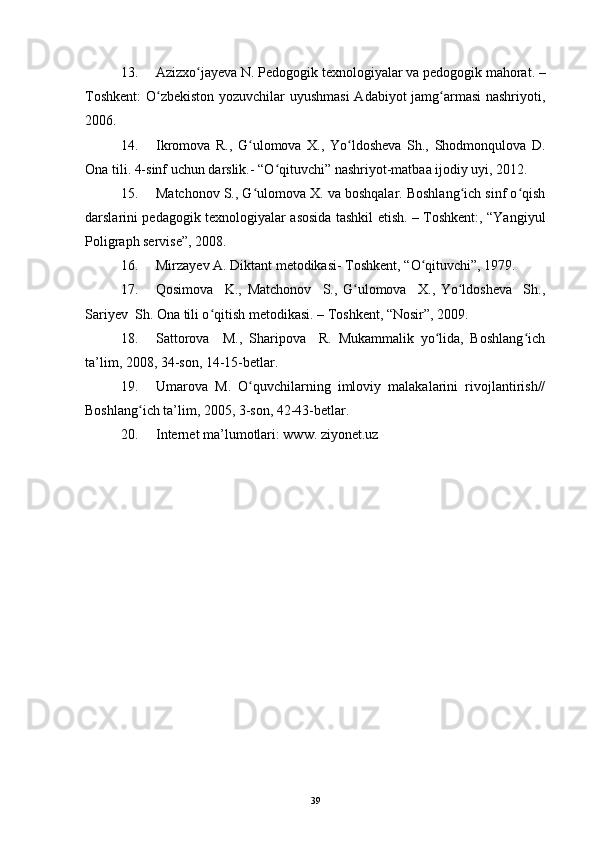 13. Azizxo jayeva N. Pedogogik texnologiyalar va pedogogik mahorat. –ʻ
Toshkent:  O zbekiston yozuvchilar uyushmasi  Adabiyot jamg armasi nashriyoti,	
ʻ ʻ
2006.
14. Ikromova   R.,   G ulomova   X.,   Yo ldosheva   Sh.,   Shodmonqulova   D.	
ʻ ʻ
Ona tili. 4-sinf uchun darslik.- “O qituvchi” nashriyot-matbaa ijodiy uyi, 2012.  	
ʻ
15. Matchonov S., G ulomova X. va boshqalar. Boshlang ich sinf o qish	
ʻ ʻ ʻ
darslarini pedagogik texnologiyalar asosida tashkil etish. – Toshkent:, “Yangiyul
Poligraph servise”, 2008. 
16. Mirzayev A. Diktant metodikasi- Toshkent, “O qituvchi”, 1979.	
ʻ
17. Qosimova     K.,   Matchonov     S.,   G ulomova     X.,   Yo ldosheva     Sh.,	
ʻ ʻ
Sariyev  Sh. Ona tili o qitish metodikasi. – Toshkent, “Nosir”, 2009.	
ʻ
18. Sattorova     M.,   Sharipova     R.   Mukammalik   yo lida,   Boshlang ich	
ʻ ʻ
ta’lim, 2008, 34-son, 14-15-betlar.
19. Umarova   M.   O quvchilarning   imloviy   malakalarini   rivojlantirish//	
ʻ
Boshlang ich ta’lim, 2005, 3-son, 42-43-betlar.	
ʻ
20. Internet ma’lumotlari: www. ziyonet.uz                                        
 
39