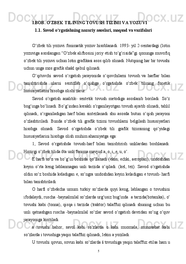 I.BOB.  O‘ZBEK TILINING TOVUSH TIZIMI VA YOZUVI 
1.1.  Savod o‘rgatishning nazariy asoslari, maqsad va vazifalari
 
O‘zbek tili yozuvi  fonimatik yozuv hisoblanadi. 1993- yil 2-sentardagi (lotin
yozuviga asoslangan “O‘zbek alifbosini joriy etish to‘g‘risida”gi qonunga muvofiq
o‘zbek tili yozuvi uchun lotin grafikasi asos qilib olinadi. Nutqning har bir tovushi
uchun unga mos grafik shakl qabul qilinadi. 
O‘qituvchi   savod   o‘rgatish   jarayonida   o‘quvchilarni   tovush   va   harflar   bilan
tanishtirishda   ularni   sentizlab   o‘qishga   o‘rgatishda   o‘zbek   tilining   fonetik
hususiyatlatini hisobga olishi zarur.
Savod   o‘rgatish   analitik-   sentetik   tovush   metodiga   asoslanib   boriladi.   So‘z
bog‘inga bo‘linadi. Bo‘g‘indan kerakli o‘rganilayotgan tovush ajratib olinadi, tahlil
qilinadi,   o‘rganiladigan   harf   bilan   sintezlanadi   shu   asosda   butun   o‘qish   jarayoni
o‘zlashtiriladi.   Bunda   o‘zbek   tili   grafik   tizimi   tovushlarni   belgilash   hususiyatlari
hisobga   olinadi.   Savod   o‘rgatishda   o‘zbek   tili   grafik   tizimining   qo‘yidagi
hususiyatlarini hisobga olish muhim ahamiyatga ega:
1,   Savod   o‘rgatishda   tovush-harf   bilan   tanishtirish   unlilardan   boshlanadi.
Hozirgi o‘zbek tilida 6ta unli fonima mavjud:a, o, i, e, u, o‘.
E   harfi so‘z va bo‘g‘in boshida qo‘llanadi (ekin, echki, aeroplan), undoshdan
keyin   o‘rta   keng   lablanmagan   unli   tarzida   o‘qiladi.   (kel,   tez).   Savod   o‘rgatishda
oldin so‘z boshida keladigan  e , so‘ngra undoshdan keyin keladigan e tovush- harfi
bilan tanishtiriladi.
O   harfi   o‘zbekcha   umum   turkiy   so‘zlarda   quyi   keng,   lablangan   o   tovushini
ifodalaydi, ruscha -baynalmilal so‘zlarda urg‘usiz bug‘inda   a  tarzida(botanika),  o‘
tovushi   kabi   (tonna),   qisqa   i   tarzida   (traktor)   talaffuz   qilinadi   shuning   uchun   bu
unli qatnashgan ruscha -baynalmilal so‘zlar savod o‘rgatish davridan so‘ng o‘quv
jarayoniga kiritiladi.
a   tovushi   bahor,   savol   kabi   so‘zlarda   o   kabi   muomala,   munosabat   kabi
so‘zlarda i tovushiga yaqin talaffuz qilinadi, lekin  a  yoziladi.
U  tovushi qovun, sovun kabi so‘zlarda  i  tovushiga yaqin talaffuz etilsa ham u
5