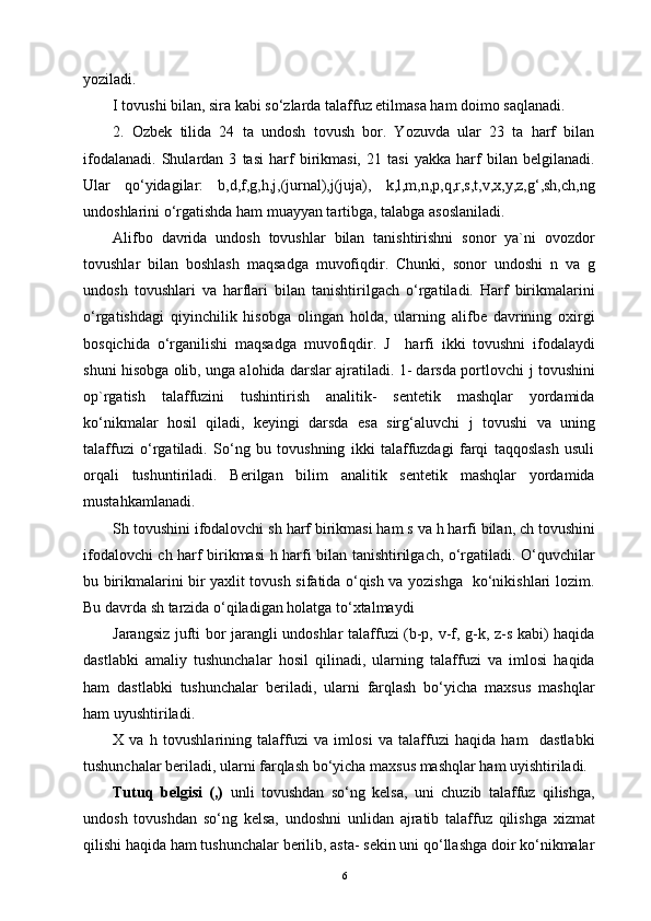 yoziladi.
I  tovushi bilan, sira kabi so‘zlarda talaffuz etilmasa ham doimo saqlanadi. 
2.   Ozbek   tilida   24   ta   undosh   tovush   bor.   Yozuvda   ular   23   ta   harf   bilan
ifodalanadi.   Shulardan   3   tasi   harf   birikmasi,   21   tasi   yakka   harf   bilan   belgilanadi.
Ular   qo‘yidagilar:   b,d,f,g,h,j,(jurnal),j(juja),   k,l,m,n,p,q,r,s,t,v,x,y,z,g‘,sh,ch,ng
undoshlarini o‘rgatishda ham muayyan tartibga, talabga asoslaniladi.
Alifbo   davrida   undosh   tovushlar   bilan   tanishtirishni   sonor   ya`ni   ovozdor
tovushlar   bilan   boshlash   maqsadga   muvofiqdir.   Chunki,   sonor   undoshi   n   va   g
undosh   tovushlari   va   harflari   bilan   tanishtirilgach   o‘rgatiladi.   Harf   birikmalarini
o‘rgatishdagi   qiyinchilik   hisobga   olingan   holda,   ularning   alifbe   davrining   oxirgi
bosqichida   o‘rganilishi   maqsadga   muvofiqdir.   J     harfi   ikki   tovushni   ifodalaydi
shuni hisobga olib, unga alohida darslar ajratiladi. 1- darsda portlovchi   j   tovushini
op`rgatish   talaffuzini   tushintirish   analitik-   sentetik   mashqlar   yordamida
ko‘nikmalar   hosil   qiladi,   keyingi   darsda   esa   sirg‘aluvchi   j   tovushi   va   uning
talaffuzi   o‘rgatiladi.   So‘ng   bu   tovushning   ikki   talaffuzdagi   farqi   taqqoslash   usuli
orqali   tushuntiriladi.   Berilgan   bilim   analitik   sentetik   mashqlar   yordamida
mustahkamlanadi.
Sh  tovushini ifodalovchi  sh  harf birikmasi ham  s  va h harfi bilan,  ch  tovushini
ifodalovchi   ch   harf birikmasi   h   harfi bilan tanishtirilgach, o‘rgatiladi. O‘quvchilar
bu birikmalarini bir yaxlit tovush sifatida o‘qish va yozishga   ko‘nikishlari lozim.
Bu davrda sh tarzida o‘qiladigan holatga to‘xtalmaydi
Jarangsiz jufti bor jarangli undoshlar talaffuzi (b-p, v-f, g-k, z-s kabi) haqida
dastlabki   amaliy   tushunchalar   hosil   qilinadi,   ularning   talaffuzi   va   imlosi   haqida
ham   dastlabki   tushunchalar   beriladi,   ularni   farqlash   bo‘yicha   maxsus   mashqlar
ham uyushtiriladi.
X   va   h   tovushlarining   talaffuzi   va   imlosi   va   talaffuzi   haqida   ham     dastlabki
tushunchalar beriladi, ularni farqlash bo‘yicha maxsus mashqlar ham uyishtiriladi.
Tutuq   belgisi   (,)   unli   tovushdan   so‘ng   kelsa,   uni   chuzib   talaffuz   qilishga,
undosh   tovushdan   so‘ng   kelsa,   undoshni   unlidan   ajratib   talaffuz   qilishga   xizmat
qilishi haqida ham tushunchalar berilib, asta- sekin uni qo‘llashga doir ko‘nikmalar
6