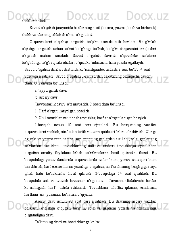 shakllantiriladi.
Savod o‘rgatish jarayonida harflarning 4 xil (bosma, yozma, bosh va kichchik)
shakli va ularning ishlatish o‘rni  o‘rgatiladi. 
O‘quvchilarni   o‘qishga   o‘rgatish   bo‘g‘in   asosida   olib   boriladi.   Bo‘g‘inlab
o‘qishga   o‘rgatish   uchun   so‘zni   bo‘g‘inga   bo‘lish,   bo‘g‘in   chegarasini   aniqlashni
o‘rgatish   muhim   sanaladi.   Savod   o‘rgatish   davrida   o‘quvchilar   so‘zlarni
bo‘g‘nlarga to‘g‘ri ajrata olsalar, o‘qish ko‘nikmasini ham yaxshi egallaydi.
Savod o‘rgatish darslari dasturida ko‘rsatilgandek haftada 8 soat bo‘lib, 4 soat 
yozuvga ajratiladi. Savod o‘rgatish 2-sentabrdan dekabrning oxirigacha davom 
etadi. U 2 davrga bo‘linadi.
a. tayyorgarlik davri                   
   b. asosiy davr
Tayyorgarlik davri  o‘z navbatida 2 bosqichga bo‘linadi:
1. Harf o‘rganilmaydigan bosqich
2. Unli tovushlar va undosh tovushlar, harflar o‘rganiladigan bosqich.
1-bosqich   uchun   10   soat   dars   ajratiladi.   Bu   bosqichning   vazifasi
o‘quvchilarni maktab, sinf bilan tartib intizom qoidalari bilan tabishtirish. Ularga
og‘zaki va yozma nutq haqida, gap, nutqning gaplardan tuzilishi, so‘z, gaplarning
so‘zlardan   tuzilishini:   tovushlarning   unli   va   undosh   tovushlarga   ajratilishini
o‘rgatish   amaliy   foydalana   bilish   ko‘nikmalarini   hosil   qilishdan   iborat.   Bu
bosqichdagi   yozuv   darslarida   o‘quvchilarda   daftar   bilan,   yozuv   chiziqlari   bilan
tanishtirish, harf elementlarini yozishga o‘rgatish, harf oralirining tengligiga rioya
qilish   kabi   ko‘nikmalar   hosil   qilinadi.   2-bosqichga   14   soat   ajratiladi.   Bu
bosqichda   unli   va   undosh   tovushlar   o‘rgatiladi.     Tovushni   ifodalovchi   harflar
ko‘rsatilgach,   harf     ustida   ishlanadi.   Tovushlarni   talaffuz   qilamiz,   eshitamiz,
harflarni esa  yozamiz, ko‘ramiz o‘qiymiz.
Asosiy   davr   uchun   90   soat   dars   ajratiladi.   Bu   davrning   asosiy   vazifasi
bolalarni   o‘qishga   o‘qilgan   bo‘g‘in,   so‘z   va   gaplarni   yozish   va   tekshirishga
o‘rgatadigan davr.
Ta’limning davri va bosqichlariga ko‘ra:
7