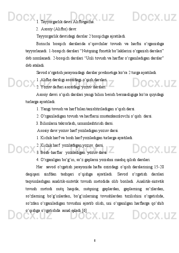 1. Tayyorgarlik davri Alifbegacha.
  2.  Asosiy (Alifbo) davr.
Tayyorgarlik davridagi darslar 2 bosqichga ajratiladi.
Birinchi   bosqich   darslarida   o‘quvchilar   tovush   va   harfni   o‘rganishga
tayyorlanadi. 1-bosqich darslari “Nutqning fonetik bo‘laklarini o‘rganish darslari”
deb nomlanadi. 2-bosqich darslari “Unli tovush va harflar o‘rganiladigan darslar”
deb ataladi.
Savod o‘rgatish jarayonidagi darslar predmetiga ko‘ra 2 turga ajratiladi. 
1. Alifbe darsligi asosidagi o‘qish darslari.
2. Yozuv daftari asosidagi yozuv darslari.
Asosiy davri o‘qish darslari yangi bilim berish bermasligiga ko‘ra quyidagi
turlarga ajratiladi.
1. Yangi tovush va harf bilan tanishtiriladigan o‘qish darsi.
2. O‘rganiladigan tovush va harflarni mustaxkamlovchi o‘qish  darsi.
  3. Bilimlarni takrorlash, umumlashtirish darsi.
 Asosiy davr yozuv harf yoziladigan yozuv darsi.
1. Kichik harf va bosh harf yoziladigan turlarga ajratiladi.
2. Kichik harf  yoziladigan yozuv  darsi.
3. Bosh  harflar   yoziladigan  yozuv darsi.
4. O‘rganilgan bo‘g‘in, so‘z gaplarni yozishni mashq qilish darslari.
Har     savod   o‘rgatish   jarayonida   hafta   oxiridagi   o‘qish   darslarining   15-20
daqiqasi   sinfdan   tashqari   o‘qishga   ajratiladi.   Savod   o‘rgatish   darslari
taqvimlashgan   analitik-sintetik   tovush   metodida   olib   boriladi.   Analitik-sintetik
tovush   metodi   nutq   haqida,   nutqning   gaplardan,   gaplarning   so‘zlardan,
so‘zlarning   bo‘g‘inlardan,   bo‘g‘inlarning   tovushlardan   tuzilishini   o‘rgatishda,
so‘zdan   o‘rganiladigan   tovushni   ajratib   olish,   uni   o‘rganilgan   harflarga   qo‘shib
o‘qishga o‘rgatishda  amal qiladi.[6] 
8 