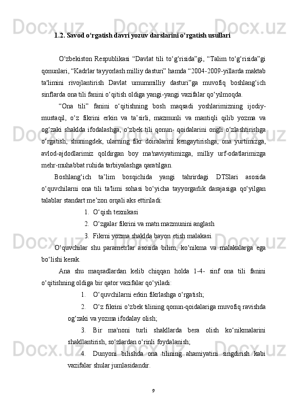 1.2. Sav о d o‘rgatish davri yozuv darslarini o‘rgatish usullari
O‘zbekiston   Respublikasi   “Davlat   tili   to‘g‘risida”gi,   “Talim   to‘g‘risida”gi
qonunlari, “Kadrlar tayyorlash milliy dasturi” hamda “2004-2009-yillarda maktab
ta'limini   rivojlantirish   Davlat   umummilliy   dasturi”ga   muvofiq   boshlang‘ich
sinflarda ona tili fanini o‘qitish oldiga yangi-yangi vazifalar qo‘yilmoqda.
“Ona   tili”   fanini   o‘qitishning   bosh   maqsadi   yoshlarimizning   ijodiy-
mustaqil,   o‘z   fikrini   erkin   va   ta’sirli,   mazmunli   va   mantiqli   qilib   yozma   va
og‘zaki   shaklda   ifodalashga,   o‘zbek   tili   qonun-   qoidalarini   ongli   o‘zlashtirishga
o‘rgatish,   shuningdek,   ularning   fikr   doiralarini   kengaytirishga,   ona   yurtimizga,
avlod-ajdodlarimiz   qoldirgan   boy   ma'naviyatimizga,   milliy   urf-odatlarimizga
mehr-muhabbat ruhida tarbiyalashga qaratilgan.
Boshlang‘ich   ta’lim   bosqichida   yangi   tahrirdagi   DTSlari   asosida
o‘quvchilarni   ona   tili   ta'limi   sohasi   bo‘yicha   tayyorgarlik   darajasiga   qo‘yilgan
talablar standart me’zon orqali aks ettiriladi:
1. O‘qish texnikasi
2. O‘zgalar fikrini va matn mazmunini anglash
3. Fikrni yozma shaklda bayon etish malakasi.
O‘quvchilar   shu   parametrlar   asosida   bilim,   ko‘nikma   va   malakalarga   ega
bo‘lishi kerak.
Ana   shu   maqsadlardan   kelib   chiqqan   holda   1-4-   sinf   ona   tili   fanini
o‘qitishning oldiga bir qator vazifalar qo‘yiladi:
1. O‘quvchilarni erkin fikrlashga o‘rgatish;
2. O‘z fikrini o‘zbek tilining qonun-qoidalariga muvofiq ravishda
og‘zaki va yozma ifodalay olish;
3. Bir   ma'noni   turli   shakllarda   bera   olish   ko‘nikmalarini
shakllantirish, so‘zlardan o‘rinli foydalanish;
4. Dunyoni   bilishda   ona   tilining   ahamiyatini   singdirish   kabi
vazifalar shular jumlasidandir.
9