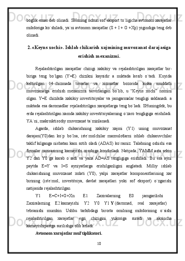 boglik emas deb olinadi. SHuning uchun sof eksport to`ligicha avtonom xarajatlar
mikdoriga ko`shiladi, ya`ni avtonom xarajatlar (S + I + G +Xp) yigindiga teng deb
olinadi.
2. «Keyns xochi». Ishlab chikarish xajmining muvozanat darajasiga
erishish mexanizmi.
Rejalashtirilgan   xarajatlar   chizigi   xakikiy   va   rejalashtirilgan   xarajatlar   bir-
biriga   teng   bo`lgan   (Y=E)   chizikni   kaysidir   a   nuktada   kesib   o`tadi.   Kuyida
keltirilgan   14-chizmada   tovarlar   va   xizmatlar   bozorida   kiska   muddatli
muvozanatga   erishish   mexanizmi   tasvirlangan   bo`lib,   u   “Keyns   xochi”   nomini
olgan.   Y=E   chizikda   xakikiy   investitsiyalar   va   jamgarmalar   tengligi   saklanadi.   a
nuktada esa daromadlar rejalashtirilgan xarajatlarga teng bo`ladi. SHuningdek, bu
erda rejalashtirilgan xamda xakikiy investitsiyalarning o`zaro tengligiga erishiladi.
YA`ni, makroiktisodiy muvozanat ta`minlanadi. 
Agarda,   ishlab   chikarishning   xakikiy   xajmi   (Y1)   uning   muvozanat
darajasi(Y0)dan   ko`p   bo`lsa,   iste`molchilar   maxsulotlarni   ishlab   chikaruvchilar
taklif  kilganga nisbatan  kam  sotib oladi  (ADAS) ko`ramiz. Talabning oshishi  esa
firmalar zaxirasining kamayishi xisobiga kondiriladi. Natijada, YAMM asta sekin
Y2   dan   Y0   ga   karab   o`sadi   va   yana   AD=AS   tengligiga   erishiladi.   Bu   esa   ayni
paytda   E=Y   va   I=S   ayniyatlarga   erishilganligini   anglatadi.   Milliy   ishlab
chikarishning   muvozanat   xolati   (Y0),   yalpi   xarajatlar   komponentlarining   xar
birining   (iste`mol,   investitsiya,   davlat   xarajatlari   yoki   sof   eksport)   o`zgarishi
natijasida rejalashtirilgan 
Y1   E=C+I+G+Xn   E1   Zaxiralarning   E0   jamgarilishi  
Zaxiralarning   E2   kamayishi   Y2   Y0   Y1   Y   (daromad,   real   xarajatlar)  
tebranishi   mumkin.   Ushbu   tarkibdagi   birorta   omilning   mikdorining   o`sishi
rejalashtirilgan   xarajatlar   egri   chizigini   yukoriga   suradi   va   aksincha
kamayishipastga surilishga olib keladi. 
Avtonom xarajatlar mul’tiplikatori.  
10