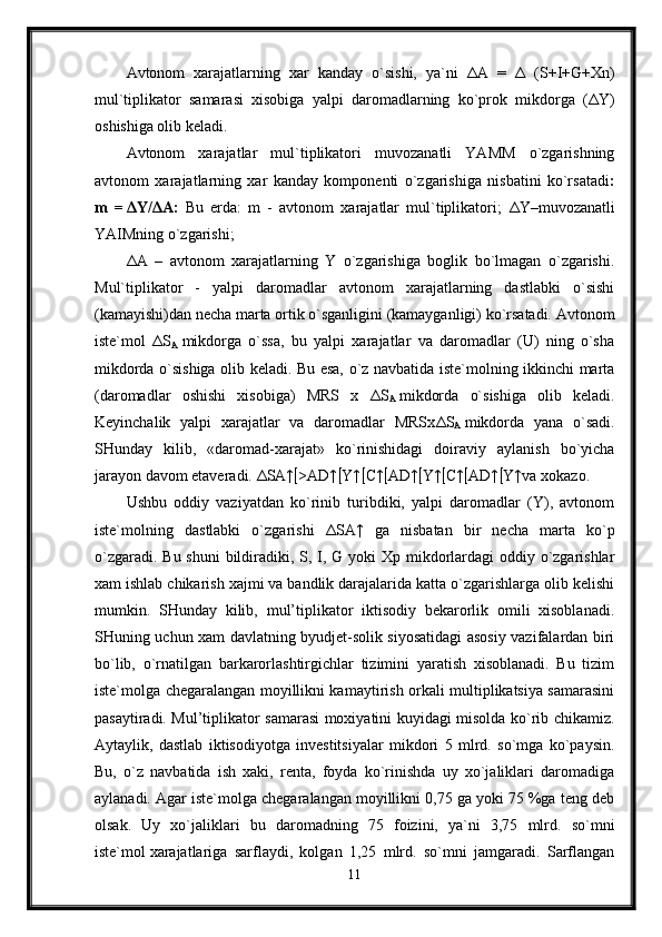 Avtonom   xarajatlarning   xar   kanday   o`sishi,   ya`ni   Δ A   =   Δ   (S+I+G+Xn)
mul`tiplikator   samarasi   xisobiga   yalpi   daromadlarning   ko`prok   mikdorga   ( Δ Y)
oshishiga olib keladi.
Avtonom   xarajatlar   mul`tiplikatori   muvozanatli   YAMM   o`zgarishning
avtonom   xarajatlarning   xar   kanday   komponenti   o`zgarishiga   nisbatini   ko`rsatadi :
m   =   Δ Y/ Δ A:   Bu   erda:   m   -   avtonom   xarajatlar   mul`tiplikatori;   Δ Y–muvozanatli
YAIMning o`zgarishi; 
Δ A   –   avtonom   xarajatlarning   Y   o`zgarishiga   boglik   bo`lmagan   o`zgarishi.
Mul`tiplikator   -   yalpi   daromadlar   avtonom   xarajatlarning   dastlabki   o`sishi
(kamayishi)dan necha marta ortik o`sganligini (kamayganligi) ko`rsatadi. Avtonom
iste`mol   Δ S
A   mikdorga   o`ssa,   bu   yalpi   xarajatlar   va   daromadlar   (U)   ning   o`sha
mikdorda o`sishiga olib keladi. Bu esa, o`z navbatida iste`molning ikkinchi marta
(daromadlar   oshishi   xisobiga)   MRS   x   Δ S
A   mikdorda   o`sishiga   olib   keladi.
Keyinchalik   yalpi   xarajatlar   va   daromadlar   MRSx Δ S
A   mikdorda   yana   o`sadi.
SHunday   kilib,   «daromad-xarajat»   ko`rinishidagi   doiraviy   aylanish   bo`yicha
jarayon davom etaveradi.  Δ SA↑  >AD↑  Y↑  C↑  AD↑  Y↑  C↑  AD↑  Y↑va xokazo.
Ushbu   oddiy   vaziyatdan   ko`rinib   turibdiki,   yalpi   daromadlar   (Y),   avtonom
iste`molning   dastlabki   o`zgarishi   Δ SA↑   ga   nisbatan   bir   necha   marta   ko`p
o`zgaradi. Bu shuni  bildiradiki, S, I, G yoki  Xp mikdorlardagi oddiy o`zgarishlar
xam ishlab chikarish xajmi va bandlik darajalarida katta o`zgarishlarga olib kelishi
mumkin.   SHunday   kilib,   mul’tiplikator   iktisodiy   bekarorlik   omili   xisoblanadi.
SHuning uchun xam davlatning byudjet-solik siyosatidagi asosiy vazifalardan biri
bo`lib,   o`rnatilgan   barkarorlashtirgichlar   tizimini   yaratish   xisoblanadi.   Bu   tizim
iste`molga chegaralangan moyillikni kamaytirish orkali multiplikatsiya samarasini
pasaytiradi. Mul’tiplikator samarasi moxiyatini kuyidagi misolda ko`rib chikamiz.
Aytaylik,   dastlab   iktisodiyotga   investitsiyalar   mikdori   5   mlrd.   so`mga   ko`paysin.
Bu,   o`z   navbatida   ish   xaki,   renta,   foyda   ko`rinishda   uy   xo`jaliklari   daromadiga
aylanadi. Agar iste`molga chegaralangan moyillikni 0,75 ga yoki 75 %ga teng deb
olsak.   Uy   xo`jaliklari   bu   daromadning   75   foizini,   ya`ni   3,75   mlrd.   so`mni
iste`mol   xarajatlariga   sarflaydi,   kolgan   1,25   mlrd.   so`mni   jamgaradi.   Sarflangan
11 